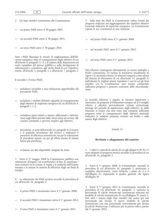 27.4.2006             IT                           Gazzetta ufficiale dell’Unione europea                                           L 114/73


2.   Gli Stati membri trasmettono alla Commissione:                      5. Sulla base dei PAEE la Commissione valuta l'entità dei
                                                                         progressi realizzati nel raggiungimento dei rispettivi obiettivi
                                                                         nazionali indicativi di risparmio energetico. La Commissione
—    un primo PAEE entro il 30 giugno 2007,                              espone le sue conclusioni in una relazione:


—    un secondo PAEE entro il 30 giugno 2011,                            —    sul primo PAEE entro il 1o gennaio 2008,


—    un terzo PAEE entro il 30 giugno 2014.
                                                                         —    sul secondo PAEE entro il 1o gennaio 2012,

Tutti i PAEE illustrano le misure di miglioramento dell'effi-
cienza energetica volte al conseguimento degli obiettivi di cui          —    sul terzo PAEE entro il 1o gennaio 2015.
all'articolo 4, paragrafi 1 e 2, e al rispetto delle disposizioni sul
ruolo esemplare del settore pubblico e sulla divulgazione di
informazioni e consulenze agli utenti finali di cui, rispettiva-
mente, all'articolo 5, paragrafo 1, e all'articolo 7, paragrafo 2.       Tali relazioni contengono informazioni su azioni analoghe a
                                                                         livello comunitario, ivi inclusa la normativa attualmente in
                                                                         vigore e la normativa futura. Le relazioni tengono conto altresì
                                                                         del sistema di riferimento di cui all'articolo 15, paragrafo 4,
Il secondo e il terzo PAEE:                                              individuano le migliori prassi, segnalano i casi in cui gli Stati
                                                                         membri e/o la Commissione non stanno compiendo
                                                                         sufficienti progressi e possono contenere delle raccomanda-
—    includono un'analisi e una valutazione approfondite del             zioni.
     precedente PAEE,


—    includono i risultati definitivi riguardo al conseguimento          La seconda relazione è seguita, se ritenuto opportuno e
     degli obiettivi di risparmio energetico di cui all'articolo 4,      necessario, da proposte al Parlamento europeo ed al Consiglio
     paragrafi 1 e 2,                                                    relative a ulteriori provvedimenti, inclusa un'eventuale
                                                                         proroga del periodo di applicazione degli obiettivi. Se dalla
                                                                         relazione si evince che non sono stati compiuti sufficienti
                                                                         progressi verso il conseguimento degli obiettivi nazionali
—    includono piani relativi a misure addizionali e informa-            indicativi, le suddette proposte vertono sul livello e sulla
     zioni sugli effetti previsti dalle stesse intesi ad ovviare alle    natura degli obiettivi.
     carenze constatate o previste rispetto agli obiettivi,


—    prevedono, ai sensi dell'articolo 15, paragrafo 4, il ricorso                                   Articolo 15
     e il graduale incremento del ricorso a indicatori e
     parametri di efficienza armonizzati, sia per la valutazione
     di precedenti misure, sia per gli effetti stimati di misure
                                                                                    Revisione e adeguamento del contesto
     future già pianificate,


—    si basano sui dati disponibili, integrati da stime.                 1. I valori e i metodi di calcolo di cui agli allegati II, III, IV e V
                                                                         sono adeguati al progresso tecnico secondo la procedura di cui
                                                                         all'articolo 16, paragrafo 2.
3. Entro il 17 maggio 2008 la Commissione pubblica una
valutazione d'impatto sui costi/benefici al fine di esaminare i
nessi esistenti tra le norme, le regole e le politiche dell'Unione       2. Entro il 1o gennaio 2008, la Commissione, secondo la
europea e le misure in materia di efficienza degli usi finali di         procedura di cui all'articolo 16, paragrafo 2, perfeziona e
energia.                                                                 completa ulteriormente, come richiesto, i punti da 2 a 6
                                                                         dell'allegato IV, rispettando il quadro generale che figura
                                                                         all'allegato IV.
4. La valutazione dei PAEE avviene secondo la procedura di
cui all'articolo 16, paragrafo 2:
                                                                         3. Entro il 1o gennaio 2012 la Commissione, secondo la
—    il primo PAEE è riesaminato entro il 1o gennaio 2008,               procedura di cui all'articolo 16, paragrafo 2, aumenta la
                                                                         percentuale di calcoli «bottom-up» armonizzati utilizzati nel
                                                                         modello di calcolo armonizzato di cui all'allegato IV, punto 1,
                                                                         fatti salvi i sistemi degli Stati membri che usano già una
—    il secondo PAEE è riesaminato entro il 1o gennaio 2012,             percentuale più elevata. Il nuovo modello di calcolo
                                                                         armonizzato con una percentuale notevolmente più elevata
                                                                         di calcoli «bottom-up» è utilizzato per la prima volta a partire
—    il terzo PAEE è riesaminato entro il 1o gennaio 2015.               dal 1o gennaio 2012.
 