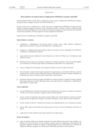 27.4.2006           IT                            Gazzetta ufficiale dell’Unione europea                                                 L 114/77


                                                                 ALLEGATO III


                   Elenco indicativo di esempi di misure di miglioramento dell'efficienza energetica ammissibili

            Il presente allegato fornisce esempi relativi ai programmi e ad altre misure di miglioramento dell'efficienza energetica
            che possono essere sviluppati ed attuati nel contesto dell'articolo 4.

            Per poter essere prese in considerazione o stimate, tali misure di miglioramento dell'efficienza energetica devono
            tradursi in risparmi energetici che possono essere chiaramente misurati e verificati o stimati in conformità degli
            orientamenti riportati nell'allegato IV e la loro incidenza sul risparmio energetico non deve essere già stata considerata
            in altre misure specifiche. Gli elenchi seguenti non sono completi bensì orientativi.

            Esempi di misure di miglioramento dell'efficienza energetica ammissibili

            Settori abitativo e terziario:

            a)   riscaldamento e raffreddamento (ad esempio pompe di calore, nuove caldaie efficienti, installazione/
                 aggiornamento efficiente di sistemi di teleriscaldamento e raffreddamento);

            b)   isolamento e ventilazione (ad esempio isolamento delle cavità murarie e dei tetti, doppi/tripli vetri alle finestre,
                 riscaldamento e raffreddamento passivo);

            c)   acqua calda (ad esempio installazione di nuovi dispositivi, uso diretto ed efficiente per il riscaldamento degli
                 ambienti, lavatrici);

            d)   illuminazione (ad esempio nuove lampade e alimentatori a risparmio energetico, sistemi di controllo digitale,
                 uso di rivelatori di movimento negli impianti di illuminazione degli edifici a uso commerciale);

            e)   cottura e refrigerazione (ad esempio, nuovi apparecchi efficienti, sistemi di recupero del calore);

            f)   altre attrezzature e apparecchi (ad esempio apparecchi di cogenerazione, nuovi dispositivi efficienti, sistemi di
                 temporizzazione per l'uso ottimale dell'energia, riduzione delle perdite di energia in stand‑by, installazione di
                 condensatori per ridurre la potenza reattiva, trasformatori a basse perdite);

            g)   generazione domestica di fonti di energia rinnovabile che consente di ridurre la quantità di energia acquistata
                 (ad esempio applicazioni termiche dell'energia solare, acqua calda domestica, riscaldamento e raffreddamento
                 degli ambienti a energia solare).

            Settore industriale:

            h)   processi di fabbricazione di prodotti (ad esempio uso più efficiente di aria compressa, condensato e interruttori
                 e valvole, uso di sistemi automatici e integrati, modi di stand‑by efficienti);

            i)   motori e sistemi di trasmissione (ad esempio aumento dell'uso dei controlli elettronici, variatori di velocità,
                 programmazione di applicazione integrata, conversione di frequenza, motore elettrico ad alto rendimento);

            j)   ventole, variatori di velocità e ventilazione (ad esempio nuovi dispositivi/sistemi, uso di ventilazione naturale);

            k)   gestione della risposta alla domanda (ad esempio gestione del carico, sistemi di livellamento delle punte di
                 carico);

            l)   cogenerazione ad alto rendimento (ad esempio apparecchi di cogenerazione).

            Settore dei trasporti:

            m)   modo di trasporto utilizzato (ad esempio promozione di veicoli efficienti dal punto di vista energetico, uso
                 efficiente dei veicoli dal punto di vista energetico compresi sistemi di adeguamento della pressione dei
                 pneumatici, dispositivi di efficienza energetica e dispositivi aggiuntivi per veicoli, additivi per carburanti che
                 migliorano l'efficienza energetica, oli a elevato potere lubrificante, pneumatici a bassa resistenza);
 