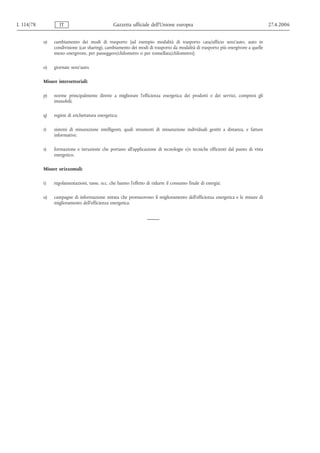 L 114/78           IT                           Gazzetta ufficiale dell’Unione europea                                           27.4.2006


           n)   cambiamento dei modi di trasporto [ad esempio modalità di trasporto casa/ufficio senz'auto, auto in
                condivisione (car sharing), cambiamento dei modi di trasporto da modalità di trasporto più energivore a quelle
                meno energivore, per passeggero/chilometro o per tonnellata/chilometro];

           o)   giornate senz'auto.

           Misure intersettoriali:

           p)   norme principalmente dirette a migliorare l'efficienza energetica dei prodotti e dei servizi, compresi gli
                immobili;

           q)   regimi di etichettatura energetica;

           r)   sistemi di misurazione intelligenti, quali strumenti di misurazione individuali gestiti a distanza, e fatture
                informative;

           s)   formazione e istruzione che portano all'applicazione di tecnologie e/o tecniche efficienti dal punto di vista
                energetico.

           Misure orizzontali:

           t)   regolamentazioni, tasse, ecc. che hanno l'effetto di ridurre il consumo finale di energia;

           u)   campagne di informazione mirata che promuovono il miglioramento dell'efficienza energetica e le misure di
                miglioramento dell'efficienza energetica.
 