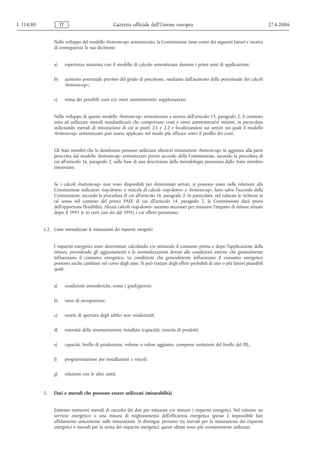 L 114/80             IT                              Gazzetta ufficiale dell’Unione europea                                            27.4.2006


                Nello sviluppo del modello «bottom-up» armonizzato, la Commissione tiene conto dei seguenti fattori e motiva
                di conseguenza la sua decisione:


                a)        esperienza maturata con il modello di calcolo armonizzato durante i primi anni di applicazione;


                b)        aumento potenziale previsto del grado di precisione, risultante dall'aumento della percentuale dei calcoli
                          «bottom-up»;


                c)        stima dei possibili costi e/o oneri amministrativi supplementari.


                Nello sviluppo di questo modello «bottom-up» armonizzato a norma dell'articolo 15, paragrafo 2, il comitato
                mira ad utilizzare metodi standardizzati che comportano costi e oneri amministrativi minimi, in particolare
                utilizzando metodi di misurazione di cui ai punti 2.1 e 2.2 e focalizzandosi sui settori nei quali il modello
                «bottom-up» armonizzato può essere applicato nel modo più efficace sotto il profilo dei costi.


                Gli Stati membri che lo desiderano possono utilizzare ulteriori misurazioni «bottom-up» in aggiunta alla parte
                prescritta dal modello «bottom-up» armonizzato previo accordo della Commissione, secondo la procedura di
                cui all'articolo 16, paragrafo 2, sulla base di una descrizione della metodologia presentata dallo Stato membro
                interessato.


                Se i calcoli «bottom-up» non sono disponibili per determinati settori, si possono usare nelle relazioni alla
                Commissione indicatori «top-down» o miscele di calcoli «top-down» e «bottom‑up», fatto salvo l'accordo della
                Commissione, secondo la procedura di cui all'articolo 16, paragrafo 2. In particolare, nel valutare le richieste in
                tal senso nel contesto del primo PAEE di cui all'articolo 14, paragrafo 2, la Commissione darà prova
                dell'opportuna flessibilità. Alcuni calcoli «top-down» saranno necessari per misurare l'impatto di misure attuate
                dopo il 1995 (e in certi casi sin dal 1991) i cui effetti persistono.


           1.2. Come normalizzare le misurazioni dei risparmi energetici


                I risparmi energetici sono determinati calcolando e/o stimando il consumo prima e dopo l'applicazione della
                misura, prevedendo gli aggiustamenti e le normalizzazioni dovuti alle condizioni esterne che generalmente
                influenzano il consumo energetico. Le condizioni che generalmente influenzano il consumo energetico
                possono anche cambiare nel corso degli anni. Si può trattare degli effetti probabili di uno o più fattori plausibili
                quali:


                a)        condizioni atmosferiche, come i gradi/giorno;


                b)        tasso di occupazione;


                c)        orario di apertura degli edifici non residenziali;


                d)        intensità della strumentazione installata (capacità); miscela di prodotti;


                e)        capacità, livello di produzione, volume o valore aggiunto, comprese variazioni del livello del PIL;


                f)        programmazione per installazioni e veicoli;


                g)        relazioni con le altre unità.


           2.   Dati e metodi che possono essere utilizzati (misurabilità)


                Esistono numerosi metodi di raccolta dei dati per misurare e/o stimare i risparmi energetici. Nel valutare un
                servizio energetico o una misura di miglioramento dell'efficienza energetica spesso è impossibile fare
                affidamento unicamente sulle misurazioni. Si distingue pertanto tra metodi per la misurazione dei risparmi
                energetici e metodi per la stima dei risparmi energetici; questi ultimi sono più comunemente utilizzati.
 