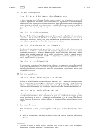 27.4.2006              IT                           Gazzetta ufficiale dell’Unione europea                                                  L 114/81


            2.1. Dati e metodi basati sulle misurazioni

                  Fatture delle società di distr ibuzione o di vendita al dettaglio

                  Le fatture energetiche emesse in base alle rilevazioni possono costituire la base per la misurazione nel corso di
                  un periodo rappresentativo precedente all'introduzione della misura di miglioramento dell'efficienza energetica.
                  Possono quindi essere confrontate con le fatture corrispondenti emesse dopo l'introduzione e l'uso della misura,
                  sempre nel caso di un periodo di tempo rappresentativo. I risultati dovrebbero essere comparati con quelli di un
                  gruppo di controllo (non partecipante), qualora possibile, o in alternativa normalizzati come descritto al punto
                  1.2.

                  Dati relativi alle vendite energetiche

                  Il consumo dei diversi tipi di energia (ad esempio energia elettrica, gas, olio combustibile) può essere misurato
                  comparando i dati di vendita del dettagliante o del distributore prima dell'introduzione della misura di
                  miglioramento dell'efficienza energetica con i dati di vendita relativi al periodo successivo all'introduzione. Può
                  essere utilizzato un gruppo di controllo o i dati possono essere normalizzati.

                  Dati relativi alle vendite di attrezzature e apparecchi

                  Il rendimento delle attrezzature e degli apparecchi può essere calcolato sulla base delle informazioni ottenute
                  direttamente dal produttore. I dati sulle vendite delle attrezzature e degli apparecchi possono essere ottenuti
                  generalmente dai rivenditori al dettaglio. Si possono effettuare indagini e misurazioni speciali. I dati accessibili
                  possono essere controllati rispetto alle cifre di vendite per determinare l'entità dei risparmi energetici.
                  Nell'applicare questo metodo si dovrebbe procedere a un adeguamento per tener conto di eventuali modifiche
                  nell'uso dell'attrezzatura o dell'apparecchio.

                  Dati relativi al carico dell'uso finale

                  Si può controllare completamente l'uso di energia di un edificio o di un impianto per registrare la domanda di
                  energia prima e dopo l'introduzione di una misura di miglioramento dell'efficienza energetica. Importanti fattori
                  pertinenti (ad esempio processi di produzione, attrezzature speciali, impianti di riscaldamento) possono essere
                  misurati più precisamente.

            2.2. Dati e metodi basati sulle stime

                  Dati relativi a stime tecniche semplici: senza ispezione

                  Il calcolo dei dati relativi a stime tecniche semplici senza ispezione in loco è il metodo più comune per ottenere
                  dati per misurare risparmi energetici previsti. I dati possono essere stimati sulla base di principi tecnici, senza
                  utilizzare i dati recuperati in loco, ma formulando ipotesi basate sulle specifiche della strumentazione, sulle
                  caratteristiche del funzionamento, sulle caratteristiche operative delle misure installate e sulle statistiche, ecc.

                  Dati relativi a stime tecniche migliorate: ispezione

                  I dati sull'energia possono essere calcolati sulla base delle informazioni ottenute da un esperto esterno durante
                  un audit o, un altro tipo di visita, in uno o più siti mirati. Su questa base, potrebbero essere sviluppati algoritmi/
                  modelli di simulazioni più sofisticati e applicati a un numero maggiore di siti (ad esempio edifici, impianti,
                  veicoli). Questo tipo di misurazione può essere utilizzato per integrare e calibrare dati relativi a stime tecniche
                  semplici.

            3.    Come trattare l'incertezza

                  Tutti i metodi elencati nel punto 2 possono comportare un certo grado di incertezza. L'incertezza può derivare
                  da (1):


                  a)        errori di strumentazione: sono dovuti in genere a errori nelle specifiche fornite dal fabbricante del
                            prodotto;




            (1)   Un modello per stabilire un livello di incertezza quantificabile basato su questi tre errori è fornito nell'appendice B
                  dell'International Performance Measurement & Verification Protocol (IPMVP).
 