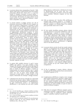 27.4.2006               IT                            Gazzetta ufficiale dell’Unione europea                                              L 114/65


(6)   La presente direttiva lascia impregiudicato l'articolo 3 della              della produzione, trasformazione e distribuzione di energia.
      direttiva 2003/54/CE, il quale prevede che gli Stati membri                 La liberalizzazione non ha invece dato vita a una
      pr%ovvedano affinché tutti i clienti civili — e, se gli Stati               concorrenza significativa sui prodotti e servizi che avrebbe
      membri lo ritengono necessario, le piccole imprese —                        potuto aumentare l'efficienza energetica sul lato della
      usufruiscano nel rispettivo territorio del servizio universale,             domanda.
      cioè del diritto alla fornitura di energia elettrica di una
      qualità specifica a prezzi ragionevoli, facilmente e chiara-
      mente comparabili e trasparenti.                                      (10) Nella sua risoluzione, del 7 dicembre 1998, sull'efficienza
                                                                                  energetica della Comunità europea (4) , il Consiglio ha
(7)   La presente direttiva si prefigge pertanto non solo di                      approvato l'obiettivo di migliorare per l'intera Comunità
      promuovere ulteriormente l'offerta di servizi energetici ma                 l'intensità energetica nel consumo finale di un ulteriore
      anche di incentivare maggiormente la domanda. In ogni                       punto percentuale annuo entro il 2010.
      Stato membro il settore pubblico dovrebbe quindi dare il
      buon esempio per quanto riguarda gli investimenti, la
      manutenzione ed altre spese riguardanti attrezzature che
      consumano energia, i servizi energetici nonché altre misure           (11) Gli Stati membri dovrebbero pertanto adottare obiettivi
      di miglioramento dell'efficienza energetica. Il settore                     nazionali indicativi di promozione dell'efficienza negli usi
      pubblico dovrebbe pertanto essere incoraggiato a integrare                  finali dell'energia e garantire la crescita costante e la
      le considerazioni relative al miglioramento dell'efficienza                 sostenibilità del mercato dei servizi energetici, contribuendo
      energetica nei suoi investimenti, ammortamenti fiscali e                    in tal modo all'attuazione della strategia di Lisbona.
      bilanci di funzionamento. Inoltre, il settore pubblico                      L'adozione di obiettivi nazionali indicativi volti a promuo-
      dovrebbe sforzarsi di applicare criteri di efficienza energe-               vere l'efficienza degli usi finali dell'energia offre la possibilità
      tica in ogni procedura di aggiudicazione degli appalti                      di effettive sinergie con altri elementi della legislazione
      pubblici, pratica prevista dalla direttiva 2004/17/CE del                   comunitaria che, applicati, contribuiranno al raggiungi-
      Parlamento europeo e del Consiglio, del 31 marzo 2004,                      mento di tali obiettivi nazionali.
      che coordina le procedure di appalto degli enti erogatori di
      acqua e di energia, degli enti che forniscono servizi di
      trasporto e servizi postali (1), e dalla direttiva 2004/18/CE         (12) La presente direttiva prevede che gli Stati membri adottino
      del Parlamento europeo e del Consiglio, del 31 marzo                        un'azione, il conseguimento dei cui obiettivi dipende dagli
      2004, relativa al coordinamento delle procedure di                          effetti prodotti dall'azione stessa sugli utenti finali di
      aggiudicazione degli appalti pubblici di lavori, di forniture               energia. Il risultato finale dell'azione degli Stati membri è
      e di servizi (2), il cui principio è stato confermato dalla                 condizionato da molti fattori esterni che influenzano il
      sentenza della Corte di giustizia delle Comunità europee del                comportamento degli utenti in materia di uso energetico e
      17 settembre 2002 nella causa C-513/99 (3). Tenuto conto                    di disponibilità ad attuare metodi per un risparmio
      della grande diversità delle strutture amministrative negli                 energetico e avvalersi di strumenti di risparmio energetico.
      Stati membri, i vari tipi di misure che il settore pubblico                 Pertanto, anche se gli Stati membri si impegnano a
      può adottare dovrebbero essere prese al livello appropriato                 compiere uno sforzo per raggiungere l'obiettivo del 9 %,
      nazionale, regionale e/o locale.                                            l'obiettivo nazionale in materia di risparmio energetico ha
                                                                                  carattere indicativo e non comporta obblighi giuridica-
(8)   La gamma delle modalità attraverso le quali il settore                      mente vincolanti per gli Stati membri quanto al suo
      pubblico può espletare il suo ruolo esemplare è molto                       conseguimento.
      variegata: oltre alle misure applicabili elencate agli allegati III
      e VI, il settore pubblico può, ad esempio, avviare progetti
      pilota in materia di efficienza energetica e favorire un
                                                                            (13) Al fine di raggiungere il proprio obiettivo indicativo
      comportamento dei lavoratori efficiente sotto il profilo
      energetico. Al fine di ottenere l'auspicato effetto moltipli-               nazionale, gli Stati membri possono fissare autonomamente
      catore, una serie di queste azioni dovrebbe essere                          un obiettivo superiore al 9 %.
      comunicata in modo efficace ai singoli cittadini e/o alle
      imprese, evidenziando nel contempo i vantaggi economici.
                                                                            (14) Il miglioramento dell'efficienza energetica trarrà vantaggio
(9)   La liberalizzazione del mercato al dettaglio per i clienti finali           dallo scambio di informazioni, esperienze e migliori prassi a
      di elettricità, gas naturale, carbone e lignite, riscaldamento e            tutti i livelli, compreso, in particolare, il settore pubblico.
      in alcuni casi anche teleriscaldamento e teleraffreddamento,                Gli Stati membri dovrebbero quindi elencare le misure
      ha quasi esclusivamente portato a un miglioramento                          intraprese nell'ambito della presente direttiva e verificarne le
      dell'efficienza e a una riduzione dei costi sotto il profilo                conseguenze, per quanto possibile, nei piani di azione in
                                                                                  materia di efficienza energetica.


                                                                            (15) Nello sforzo di conseguire l'efficienza energetica, grazie a
(1)   GU L 134 del 30.4.2004, pag. 1. Direttiva modificata da ultimo              cambiamenti tecnologici, comportamentali e/o economici,
      dal regolamento (CE) n. 2083/2005 della Commissione (GU L 333               si dovrebbe evitare un significativo impatto ambientale
      del 20.12.2005, pag. 28).                                                   negativo e andrebbero rispettate le priorità sociali.
(2)   GU L 134 del 30.4.2004, pag. 114. Direttiva modificata da ultimo
      dal regolamento (CE) n. 2083/2005.
(3)   Causa C-513/99: Concordia Bus Finland Oy Ab, precedentemente
      Stagecoach Finland Oy Ab contro Helsingin kaupunki, HKL-
      Bussiliikenne (Racc. 2002, pag. I-7213).                              (4)   GU C 394 del 17.12.1998, pag. 1.
 