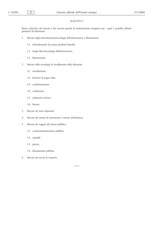 L 114/84           IT                            Gazzetta ufficiale dell’Unione europea                                         27.4.2006


                                                             ALLEGATO V


           Elenco indicativo dei mercati e dei mercati parziali di trasformazione energetica per i quali è possibile definire
           parametri di riferimento.

           1.   Mercato degli elettrodomestici/tecnologia dell’informazione e illuminazione:

                1.1. elettrodomestici da cucina (prodotti bianchi);

                1.2. tempo libero/tecnologia dell’informazione;

                1.3. illuminazione.

           2.   Mercato della tecnologia di riscaldamento delle abitazioni:

                2.1. riscaldamento;

                2.2. fornitura di acqua calda;

                2.3. condizionamento;

                2.4. ventilazione;

                2.5. isolamento termico;

                2.6. finestre.

           3.   Mercato dei forni industriali.

           4.   Mercato dei sistemi di trasmissione a motore nell’industria.

           5.   Mercato dei soggetti del settore pubblico:

                5.1. scuole/amministrazione pubblica;

                5.2. ospedali;

                5.3. piscine;

                5.4. illuminazione pubblica.

           6.   Mercato dei servizi di trasporto.
 