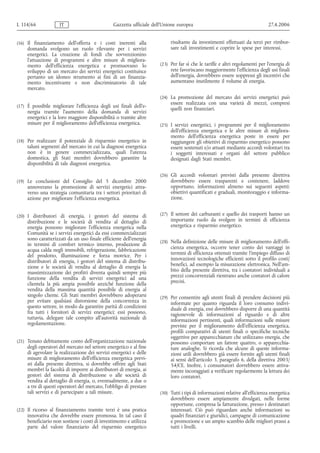 L 114/66             IT                         Gazzetta ufficiale dell’Unione europea                                        27.4.2006


(16) Il finanziamento dell'offerta e i costi inerenti alla                 risultante da investimenti effettuati da terzi per rimbor-
     domanda svolgono un ruolo rilevante per i servizi                     sare tali investimenti e coprire le spese per interessi.
     energetici. La creazione di fondi che sovvenzionino
     l'attuazione di programmi e altre misure di migliora-
     mento dell'efficienza energetica e promuovano lo                 (23) Per far sì che le tariffe e altri regolamenti per l'energia di
     sviluppo di un mercato dei servizi energetici costituisce             rete favoriscano maggiormente l'efficienza degli usi finali
     pertanto un idoneo strumento ai fini di un finanzia-                  dell'energia, dovrebbero essere soppressi gli incentivi che
     mento incentivante e non discriminatorio di tale                      aumentano inutilmente il volume di energia.
     mercato.
                                                                      (24) La promozione del mercato dei servizi energetici può
                                                                           essere realizzata con una varietà di mezzi, compresi
(17) È possibile migliorare l'efficienza degli usi finali dell'e-
                                                                           quelli non finanziari.
     nergia tramite l'aumento della domanda di servizi
     energetici e la loro maggiore disponibilità o tramite altre
     misure per il miglioramento dell'efficienza energetica.          (25) I servizi energetici, i programmi per il miglioramento
                                                                           dell'efficienza energetica e le altre misure di migliora-
                                                                           mento dell'efficienza energetica poste in essere per
(18) Per realizzare il potenziale di risparmio energetico in               raggiungere gli obiettivi di risparmio energetico possono
     taluni segmenti del mercato in cui la diagnosi energetica             essere sostenuti e/o attuati mediante accordi volontari tra
     non è in genere commercializzata, quali l'utenza                      i soggetti interessati e organi del settore pubblico
     domestica, gli Stati membri dovrebbero garantire la                   designati dagli Stati membri.
     disponibilità di tale diagnosi energetica.

                                                                      (26) Gli accordi volontari previsti dalla presente direttiva
(19) Le conclusioni del Consiglio del 5 dicembre 2000                      dovrebbero essere trasparenti e contenere, laddove
     annoverano la promozione di servizi energetici attra-                 opportuno, informazioni almeno sui seguenti aspetti:
     verso una strategia comunitaria tra i settori prioritari di           obiettivi quantificati e graduali, monitoraggio e informa-
     azione per migliorare l'efficienza energetica.                        zione.


(20) I distributori di energia, i gestori del sistema di              (27) Il settore dei carburanti e quello dei trasporti hanno un
     distribuzione e le società di vendita al dettaglio di                 importante ruolo da svolgere in termini di efficienza
     energia possono migliorare l'efficienza energetica nella              energetica e risparmio energetico.
     Comunità se i servizi energetici da essi commercializzati
     sono caratterizzati da un uso finale efficiente dell'energia
                                                                      (28) Nella definizione delle misure di miglioramento dell'effi-
     in termini di comfort termico interno, produzione di
     acqua calda negli immobili, refrigerazione, fabbricazione             cienza energetica, occorre tener conto dei vantaggi in
     del prodotto, illuminazione e forza motrice. Per i                    termini di efficienza ottenuti tramite l'impiego diffuso di
     distributori di energia, i gestori del sistema di distribu-           innovazioni tecnologiche efficienti sotto il profilo costi/
     zione e le società di vendita al dettaglio di energia la              benefici, ad esempio la misurazione elettronica. Nell'am-
     massimizzazione dei profitti diventa quindi sempre più                bito della presente direttiva, tra i contatori individuali a
     funzione della vendita di servizi energetici ad una                   prezzi concorrenziali rientrano anche contatori di calore
     clientela la più ampia possibile anziché funzione della               precisi.
     vendita della massima quantità possibile di energia al
     singolo cliente. Gli Stati membri dovrebbero adoperarsi          (29) Per consentire agli utenti finali di prendere decisioni più
     per evitare qualsiasi distorsione della concorrenza in                informate per quanto riguarda il loro consumo indivi-
     questo settore, in modo da garantire parità di condizioni             duale di energia, essi dovrebbero disporre di una quantità
     fra tutti i fornitori di servizi energetici; essi possono,            ragionevole di informazioni al riguardo e di altre
     tuttavia, delegare tale compito all'autorità nazionale di             informazioni pertinenti, quali informazioni sulle misure
     regolamentazione.                                                     previste per il miglioramento dell'efficienza energetica,
                                                                           profili comparativi di utenti finali o specifiche tecniche
                                                                           oggettive per apparecchiature che utilizzano energia, che
(21) Tenuto debitamente conto dell'organizzazione nazionale                possono comportare un fattore quattro, o apparecchia-
     degli operatori del mercato nel settore energetico e al fine          ture analoghe. Si ricorda che alcune di queste informa-
     di agevolare la realizzazione dei servizi energetici e delle          zioni utili dovrebbero già essere fornite agli utenti finali
     misure di miglioramento dell'efficienza energetica previ-             ai sensi dell'articolo 3, paragrafo 6, della direttiva 2003/
     sti dalla presente direttiva, si dovrebbe offrire agli Stati          54/CE. Inoltre, i consumatori dovrebbero essere attiva-
     membri la facoltà di imporre ai distributori di energia, ai           mente incoraggiati a verificare regolarmente la lettura dei
     gestori del sistema di distribuzione o alle società di                loro contatori.
     vendita al dettaglio di energia, o, eventualmente, a due o
     a tre di questi operatori del mercato, l'obbligo di prestare
     tali servizi e di partecipare a tali misure.                     (30) Tutti i tipi di informazioni relative all'efficienza energetica
                                                                           dovrebbero essere ampiamente divulgati, nelle forme
                                                                           opportune, compresa la fatturazione, presso i destinatari
(22) Il ricorso al finanziamento tramite terzi è una pratica               interessati. Ciò può riguardare anche informazioni su
     innovativa che dovrebbe essere promossa. In tal caso il               quadri finanziari e giuridici, campagne di comunicazione
     beneficiario non sostiene i costi di investimento e utilizza          e promozione e un ampio scambio delle migliori prassi a
     parte del valore finanziario del risparmio energetico                 tutti i livelli.
 
