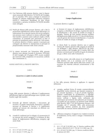 27.4.2006              IT                          Gazzetta ufficiale dell’Unione europea                                           L 114/67


(31) Con l'adozione della presente direttiva, tutte le disposi-                                       Articolo 2
      zioni sostanziali della direttiva 93/76/CEE del Consiglio,
      del 13 settembre 1993, intesa a limitare le emissioni di
      biossido di carbonio migliorando l'efficienza energetica                                Campo d'applicazione
      (SAVE) (1), risulteranno disciplinate da altre norme
      comunitarie e, pertanto, la direttiva 93/76/CEE dovrebbe
      essere abrogata.                                                   La presente direttiva si applica:


(32) Poiché gli obiettivi della presente direttiva, vale a dire la       a)    ai fornitori di misure di miglioramento dell'efficienza
      promozione dell'efficienza nell'uso finale dell'energia e la             energetica, ai distributori di energia, ai gestori dei sistemi
      realizzazione di un mercato interno dei servizi energetici,              di distribuzione e alle società di vendita di energia al
      non possono essere realizzati in misura sufficiente dagli                dettaglio. Tuttavia, gli Stati membri possono escludere
      Stati membri e possono essere realizzati meglio a livello                dall'applicazione degli articoli 6 e 13 i piccoli distributori,
      comunitario, la Comunità può intervenire in base al                      i piccoli gestori dei sistemi di distribuzione e le piccole
      principio di sussidiarietà sancito all'articolo 5 del trattato.          società di vendita di energia al dettaglio;
      La presente direttiva si limita a quanto è necessario per
      conseguire tali obiettivi in ottemperanza al principio di
      proporzionalità enunciato nello stesso articolo.                   b)    ai clienti finali. La presente direttiva non si applica
                                                                               tuttavia alle imprese operanti nelle categorie di attività di
                                                                               cui all'allegato I della direttiva 2003/87/CE del Parla-
                                                                               mento europeo e del Consiglio, del 13 ottobre 2003, che
(33) Le misure necessarie per l'attuazione della presente                      istituisce un sistema per lo scambio di quote di emissione
      direttiva sono adottate secondo la decisione 1999/468/                   dei gas a effetto serra nella Comunità (3);
      CE del Consiglio, del 28 giugno 1999, recante modalità
      per l'esercizio delle competenze di esecuzione conferite
      alla Commissione (2),                                              c)    alle forze armate, solo nella misura in cui l'applicazione
                                                                               della direttiva non è in contrasto con la natura e
                                                                               l'obiettivo primario delle attività delle forze armate e ad
HANNO ADOTTATO LA PRESENTE DIRETTIVA:                                          eccezione dei materiali utilizzati esclusivamente a fini
                                                                               militari.

                              CAPO I
                                                                                                      Articolo 3

            OGGETTO E CAMPO D'APPLICAZIONE
                                                                                                     Definizioni


                             Articolo 1                                  Ai fini della presente direttiva si applicano le seguenti
                                                                         definizioni:

                              Scopo
                                                                         a)    «energia»: qualsiasi forma di energia commercialmente
                                                                               disponibile, inclusi elettricità, gas naturale (compreso il
Scopo della presente direttiva è rafforzare il miglioramento                   gas naturale liquefatto), e il gas di petrolio liquefatto,
dell'efficienza degli usi finali dell'energia sotto il profilo costi/          qualsiasi combustibile da riscaldamento o raffredda-
benefici negli Stati membri:                                                   mento, compresi il teleriscaldamento e il teleraffredda-
                                                                               mento, carbone e lignite, torba, carburante per
                                                                               autotrazione (ad esclusione del carburante per l'aviazione
                                                                               e di quello per uso marina) e la biomassa quale definita
a)    fornendo gli obiettivi indicativi, i meccanismi, gli                     nella direttiva 2001/77/CE del Parlamento europeo e del
      incentivi e il quadro istituzionale, finanziario e giuridico             Consiglio, del 27 settembre 2001, sulla promozione
      necessari ad eliminare le barriere e le imperfezioni                     dell'energia elettrica prodotta da fonti energetiche
      esistenti sul mercato che ostacolano un efficiente uso                   rinnovabili nel mercato interno dell'elettricità (4);
      finale dell'energia;

                                                                         b)    «efficienza energetica»: il rapporto tra i risultati in termini
b)    creando le condizioni per lo sviluppo e la promozione di                 di rendimento, servizi, merci o energia e l'immissione di
      un mercato dei servizi energetici e la fornitura di altre                energia;
      misure di miglioramento dell'efficienza energetica agli
      utenti finali.


                                                                         (3)   GU L 275 del 25.10.2003, pag. 32. Direttiva modificata dalla
                                                                               direttiva 2004/101/CE (GU L 338 del 13.11.2004, pag. 18).
(1)   GU L 237 del 22.9.1993, pag. 28.                                   (4)   GU L 283 del 27.10.2001, pag. 33. Direttiva modificata dall'atto
(2)   GU L 184 del 17.7.1999, pag. 23.                                         di adesione del 2003.
 