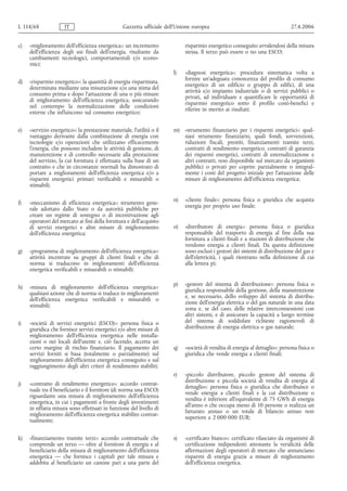 L 114/68              IT                          Gazzetta ufficiale dell’Unione europea                                       27.4.2006


c)   «miglioramento dell'efficienza energetica»: un incremento               risparmio energetico conseguito avvalendosi della misura
     dell'efficienza degli usi finali dell'energia, risultante da            stessa. Il terzo può essere o no una ESCO;
     cambiamenti tecnologici, comportamentali e/o econo-
     mici;
                                                                        l)   «diagnosi energetica»: procedura sistematica volta a
                                                                             fornire un'adeguata conoscenza del profilo di consumo
d)   «risparmio energetico»: la quantità di energia risparmiata,
                                                                             energetico di un edificio o gruppo di edifici, di una
     determinata mediante una misurazione e/o una stima del
                                                                             attività e/o impianto industriale o di servizi pubblici o
     consumo prima e dopo l'attuazione di una o più misure
                                                                             privati, ad individuare e quantificare le opportunità di
     di miglioramento dell'efficienza energetica, assicurando
                                                                             risparmio energetico sotto il profilo costi-benefici e
     nel contempo la normalizzazione delle condizioni
                                                                             riferire in merito ai risultati;
     esterne che influiscono sul consumo energetico;


e)   «servizio energetico»: la prestazione materiale, l'utilità o il    m) «strumento finanziario per i risparmi energetici»: qual-
     vantaggio derivante dalla combinazione di energia con                 siasi strumento finanziario, quali fondi, sovvenzioni,
     tecnologie e/o operazioni che utilizzano efficacemente                riduzioni fiscali, prestiti, finanziamenti tramite terzi,
     l'energia, che possono includere le attività di gestione, di          contratti di rendimento energetico, contratti di garanzia
     manutenzione e di controllo necessarie alla prestazione               dei risparmi energetici, contratti di esternalizzazione e
     del servizio, la cui fornitura è effettuata sulla base di un          altri contratti, reso disponibile sul mercato da organismi
     contratto e che in circostanze normali ha dimostrato di               pubblici o privati per coprire parzialmente o integral-
     portare a miglioramenti dell'efficienza energetica e/o a              mente i costi del progetto iniziale per l'attuazione delle
     risparmi energetici primari verificabili e misurabili o               misure di miglioramento dell'efficienza energetica;
     stimabili;

                                                                        n)   «cliente finale»: persona fisica o giuridica che acquista
f)   «meccanismo di efficienza energetica»: strumento gene-
                                                                             energia per proprio uso finale;
     rale adottato dallo Stato o da autorità pubbliche per
     creare un regime di sostegno o di incentivazione agli
     operatori del mercato ai fini della fornitura e dell'acquisto
     di servizi energetici e altre misure di miglioramento              o)   «distributore di energia»: persona fisica o giuridica
     dell'efficienza energetica;                                             responsabile del trasporto di energia al fine della sua
                                                                             fornitura a clienti finali e a stazioni di distribuzione che
                                                                             vendono energia a clienti finali. Da questa definizione
g)   «programma di miglioramento dell'efficienza energetica»:                sono esclusi i gestori dei sistemi di distribuzione del gas e
     attività incentrate su gruppi di clienti finali e che di                dell'elettricità, i quali rientrano nella definizione di cui
     norma si traducono in miglioramenti dell'efficienza                     alla lettera p);
     energetica verificabili e misurabili o stimabili;

                                                                        p)   «gestore del sistema di distribuzione»: persona fisica o
h)   «misura di miglioramento dell'efficienza energetica»:
                                                                             giuridica responsabile della gestione, della manutenzione
     qualsiasi azione che di norma si traduce in miglioramenti
                                                                             e, se necessario, dello sviluppo del sistema di distribu-
     dell'efficienza energetica verificabili e misurabili o
                                                                             zione dell'energia elettrica o del gas naturale in una data
     stimabili;
                                                                             zona e, se del caso, delle relative interconnessioni con
                                                                             altri sistemi, e di assicurare la capacità a lungo termine
i)   «società di servizi energetici (ESCO)»: persona fisica o                del sistema di soddisfare richieste ragionevoli di
     giuridica che fornisce servizi energetici e/o altre misure di           distribuzione di energia elettrica o gas naturale;
     miglioramento dell'efficienza energetica nelle installa-
     zioni o nei locali dell'utente e, ciò facendo, accetta un
     certo margine di rischio finanziario. Il pagamento dei             q)   «società di vendita di energia al dettaglio»: persona fisica o
     servizi forniti si basa (totalmente o parzialmente) sul                 giuridica che vende energia a clienti finali;
     miglioramento dell'efficienza energetica conseguito e sul
     raggiungimento degli altri criteri di rendimento stabiliti;
                                                                        r)   «piccolo distributore, piccolo gestore del sistema di
                                                                             distribuzione e piccola società di vendita di energia al
j)   «contratto di rendimento energetico»: accordo contrat-
                                                                             dettaglio»: persona fisica o giuridica che distribuisce o
     tuale tra il beneficiario e il fornitore (di norma una ESCO)
                                                                             vende energia a clienti finali e la cui distribuzione o
     riguardante una misura di miglioramento dell'efficienza
                                                                             vendita è inferiore all'equivalente di 75 GWh di energia
     energetica, in cui i pagamenti a fronte degli investimenti
                                                                             all'anno o che occupa meno di 10 persone o realizza un
     in siffatta misura sono effettuati in funzione del livello di
                                                                             fatturato annuo o un totale di bilancio annuo non
     miglioramento dell'efficienza energetica stabilito contrat-
                                                                             superiore a 2 000 000 EUR;
     tualmente;


k)   «finanziamento tramite terzi»: accordo contrattuale che            s)   «certificato bianco»: certificato rilasciato da organismi di
     comprende un terzo — oltre al fornitore di energia e al                 certificazione indipendenti attestante la veridicità delle
     beneficiario della misura di miglioramento dell'efficienza              affermazioni degli operatori di mercato che annunciano
     energetica — che fornisce i capitali per tale misura e                  risparmi di energia grazie a misure di miglioramento
     addebita al beneficiario un canone pari a una parte del                 dell'efficienza energetica.
 