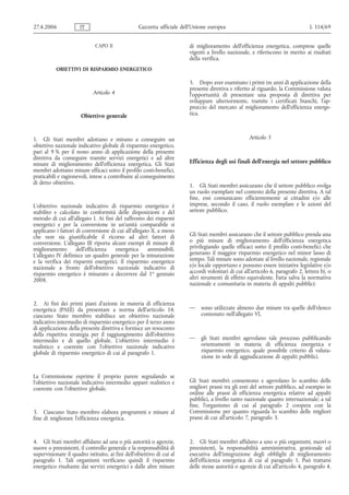 27.4.2006             IT                          Gazzetta ufficiale dell’Unione europea                                         L 114/69


                             CAPO II                                    di miglioramento dell'efficienza energetica, comprese quelle
                                                                        vigenti a livello nazionale, e riferiscono in merito ai risultati
                                                                        della verifica.
           OBIETTIVI DI RISPARMIO ENERGETICO

                                                                        5. Dopo aver esaminato i primi tre anni di applicazione della
                                                                        presente direttiva e riferito al riguardo, la Commissione valuta
                            Articolo 4                                  l'opportunità di presentare una proposta di direttiva per
                                                                        sviluppare ulteriormente, tramite i certificati bianchi, l'ap-
                                                                        proccio del mercato al miglioramento dell'efficienza energe-
                      Obiettivo generale                                tica.



1. Gli Stati membri adottano e mirano a conseguire un                                               Articolo 5
obiettivo nazionale indicativo globale di risparmio energetico,
pari al 9 % per il nono anno di applicazione della presente
direttiva da conseguire tramite servizi energetici e ad altre
misure di miglioramento dell'efficienza energetica. Gli Stati           Efficienza degli usi finali dell'energia nel settore pubblico
membri adottano misure efficaci sotto il profilo costi-benefici,
praticabili e ragionevoli, intese a contribuire al conseguimento
di detto obiettivo.
                                                                        1. Gli Stati membri assicurano che il settore pubblico svolga
                                                                        un ruolo esemplare nel contesto della presente direttiva. A tal
                                                                        fine, essi comunicano efficientemente ai cittadini e/o alle
L'obiettivo nazionale indicativo di risparmio energetico è              imprese, secondo il caso, il ruolo esemplare e le azioni del
stabilito e calcolato in conformità delle disposizioni e del            settore pubblico.
metodo di cui all'allegato I. Ai fini del raffronto dei risparmi
energetici e per la conversione in un'unità comparabile si
applicano i fattori di conversione di cui all'allegato II, a meno
che non sia giustificabile il ricorso ad altri fattori di               Gli Stati membri assicurano che il settore pubblico prenda una
conversione. L'allegato III riporta alcuni esempi di misure di          o più misure di miglioramento dell'efficienza energetica
miglioramento       dell'efficienza   energetica     ammissibili.       privilegiando quelle efficaci sotto il profilo costi-benefici che
L'allegato IV definisce un quadro generale per la misurazione           generano il maggior risparmio energetico nel minor lasso di
e la verifica dei risparmi energetici. Il risparmio energetico          tempo. Tali misure sono adottate al livello nazionale, regionale
nazionale a fronte dell'obiettivo nazionale indicativo di               e/o locale opportuno e possono essere iniziative legislative e/o
risparmio energetico è misurato a decorrere dal 1o gennaio              accordi volontari di cui all'articolo 6, paragrafo 2, lettera b), o
2008.                                                                   altri strumenti di effetto equivalente. Fatta salva la normativa
                                                                        nazionale e comunitaria in materia di appalti pubblici:


2. Ai fini dei primi piani d'azione in materia di efficienza
energetica (PAEE) da presentare a norma dell'articolo 14,               —    sono utilizzate almeno due misure tra quelle dell'elenco
ciascuno Stato membro stabilisce un obiettivo nazionale                      contenuto nell'allegato VI,
indicativo intermedio di risparmio energetico per il terzo anno
di applicazione della presente direttiva e fornisce un resoconto
della rispettiva strategia per il raggiungimento dell'obiettivo
intermedio e di quello globale. L'obiettivo intermedio è                —    gli Stati membri agevolano tale processo pubblicando
realistico e coerente con l'obiettivo nazionale indicativo                   orientamenti in materia di efficienza energetica e
globale di risparmio energetico di cui al paragrafo 1.                       risparmio energetico, quale possibile criterio di valuta-
                                                                             zione in sede di aggiudicazione di appalti pubblici.


La Commissione esprime il proprio parere segnalando se
l'obiettivo nazionale indicativo intermedio appare realistico e         Gli Stati membri consentono e agevolano lo scambio delle
coerente con l'obiettivo globale.                                       migliori prassi tra gli enti del settore pubblico, ad esempio in
                                                                        ordine alle prassi di efficienza energetica relative ad appalti
                                                                        pubblici, a livello tanto nazionale quanto internazionale; a tal
                                                                        fine, l'organismo di cui al paragrafo 2 coopera con la
3. Ciascuno Stato membro elabora programmi e misure al                  Commissione per quanto riguarda lo scambio delle migliori
fine di migliorare l'efficienza energetica.                             prassi di cui all'articolo 7, paragrafo 3.



4. Gli Stati membri affidano ad una o più autorità o agenzie,           2. Gli Stati membri affidano a uno o più organismi, nuovi o
nuove o preesistenti, il controllo generale e la responsabilità di      preesistenti, la responsabilità amministrativa, gestionale ed
supervisionare il quadro istituito, ai fini dell'obiettivo di cui al    esecutiva dell'integrazione degli obblighi di miglioramento
paragrafo 1. Tali organismi verificano quindi il risparmio              dell'efficienza energetica di cui al paragrafo 1. Può trattarsi
energetico risultante dai servizi energetici e dalle altre misure       delle stesse autorità o agenzie di cui all'articolo 4, paragrafo 4.
 