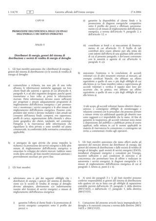 L 114/70              IT                          Gazzetta ufficiale dell’Unione europea                                          27.4.2006


                             CAPO III                                        ii)    garantire la disponibilità al cliente finale e la
                                                                                    promozione di diagnosi energetiche competitive
                                                                                    sotto il profilo dei prezzi e effettuate autonoma-
                                                                                    mente e/o di misure di miglioramento dell'efficienza
     PROMOZIONE DELL'EFFICIENZA DEGLI USI FINALI                                    energetica, a norma dell'articolo 9, paragrafo 2, e
        DELL'ENERGIA E DEI SERVIZI ENERGETICI                                       dell'articolo 12; o


                            Articolo 6                                       iii)   contribuire ai fondi e ai meccanismi di finanzia-
                                                                                    mento di cui all'articolo 11. Il livello di tali
                                                                                    contributi deve essere almeno pari alla stima dei
                                                                                    costi indotti dall'offerta di una qualsiasi delle attività
      Distributori di energia, gestori del sistema di                               di cui al presente paragrafo, e dev'essere convenuto
distribuzione e società di vendita di energia al dettaglio                          con le autorità o agenzie di cui all'articolo 4,
                                                                                    paragrafo 4; e/o

1. Gli Stati membri assicurano che i distributori di energia, i
gestori del sistema di distribuzione e/o le società di vendita di       b)   assicurano l'esistenza o la conclusione di accordi
energia al dettaglio:                                                        volontari e/o di altri strumenti orientati al mercato, ad
                                                                             esempio certificati bianchi, che abbiano un effetto
                                                                             equivalente a quello di uno o più degli obblighi di cui
a)   comunichino a richiesta, ma non più di una volta                        alla lettera a). Lo Stato membro valuta e supervisiona gli
     all'anno, le informazioni statistiche aggregate sui loro                accordi volontari e verifica il seguito dato loro per
     clienti finali alle autorità o agenzie di cui all'articolo 4,           accertare che, in pratica, essi abbiano un effetto
     paragrafo 4, o ad altri organismi designati, purché questi              equivalente a quello di uno o più degli obblighi di cui
     trasmettano a loro volta ai primi le informazioni                       alla lettera a).
     ricevute. Dette informazioni devono essere sufficienti
     per progettare e attuare adeguatamente programmi di
     miglioramento dell'efficienza energetica e per promuo-
     vere e monitorare i servizi energetici e le altre misure di             A tale scopo, gli accordi volontari hanno obiettivi chiari e
     miglioramento dell'efficienza energetica. Possono com-                  univoci, e contengono obblighi di monitoraggio e
     prendere dati storici e devono includere i dati attuali sul             relazione connessi con le procedure che possono portare
     consumo dell'utenza finale, compresi, ove opportuno,                    a misure riviste e/o addizionali quando gli obiettivi non
     profili di carico, segmentazione della clientela e ubica-               sono raggiunti o è improbabile che lo siano. Al fine di
     zione geografica dei clienti, tutelando nel contempo                    garantire la trasparenza, gli accordi volontari sono messi
     l'integrità e la riservatezza delle informazioni che                    a disposizione del pubblico e pubblicati prima di essere
     riguardano la sfera privata o sono sensibili sul piano                  applicati, nella misura in cui le norme applicabili in
     commerciale, in conformità della normativa comunitaria                  materia di riservatezza lo consentono, e contengono un
     applicabile;                                                            invito a commentare rivolto agli operatori.



b)   si astengano da ogni attività che possa impedire la                3. Gli Stati membri assicurano che siano offerti anche ad
     richiesta e la prestazione dei servizi energetici e delle altre    operatori del mercato diversi dai distributori di energia, dai
     misure di miglioramento dell'efficienza energetica o               gestori del sistema di distribuzione e dalle società di vendita di
     ostacolare lo sviluppo dei relativi mercati. Laddove siano         energia al dettaglio, quali società di servizi energetici (ESCO),
     svolte dette attività, gli Stati membri interessati adottano i     installatori d'impianti energetici e consulenti per l'energia,
     provvedimenti necessari per porvi fine.                            incentivi sufficienti e pari condizioni di esercizio e di
                                                                        concorrenza che permettano loro di offrire e realizzare in
                                                                        autonomia i servizi energetici, le diagnosi energetiche e le
                                                                        misure di miglioramento dell'efficienza energetica di cui al
2.   Gli Stati membri:                                                  paragrafo 2, lettera a), punti i) e ii).



a)   selezionano uno o più dei seguenti obblighi che i                  4. Ai sensi dei paragrafi 2 e 3, gli Stati membri possono
     distributori di energia, i gestori del sistema di distribu-        conferire responsabilità ai gestori del sistema di distribuzione
     zione e/o le società di vendita di energia al dettaglio            solo qualora ciò sia in linea con gli obblighi di separazione
     devono adempiere, direttamente e/o indirettamente                  contabile previsti dall'articolo 19, paragrafo 3, della direttiva
     tramite altri fornitori di servizi energetici o misure di          2003/54/CE, e dall'articolo 17, paragrafo 3, della direttiva
     miglioramento dell'efficienza energetica:                          2003/55/CE.



     i)    garantire l'offerta al cliente finale e la promozione di     5. L'attuazione del presente articolo lascia impregiudicate le
           servizi energetici competitivi sotto il profilo dei          deroghe o le esenzioni concesse a norma delle direttive 2003/
           prezzi; o                                                    54/CE e 2003/55/CE.
 