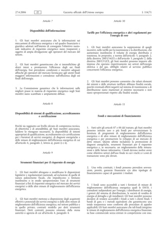 27.4.2006             IT                           Gazzetta ufficiale dell’Unione europea                                         L 114/71


                             Articolo 7                                                              Articolo 10


               Disponibilità dell'informazione
                                                                         Tariffe per l'efficienza energetica e altri regolamenti per
                                                                                               l'energia di rete
1. Gli Stati membri assicurano che le informazioni sui
meccanismi di efficienza energetica e sul quadro finanziario e
giuridico adottati nell'intento di conseguire l'obiettivo nazio-         1. Gli Stati membri assicurano la soppressione di quegli
nale indicativo di risparmio energetico siano trasparenti e              incentivi, nelle tariffe per la trasmissione e la distribuzione, che
oggetto di ampia divulgazione agli operatori del mercato del             aumentano inutilmente il volume di energia distribuita o
settore.                                                                 trasmessa. In proposito, a norma dell'articolo 3, paragrafo 2,
                                                                         della direttiva 2003/54/CE e dell'articolo 3, paragrafo 2, della
                                                                         direttiva 2003/55/CE, gli Stati membri possono imporre alle
2. Gli Stati membri garantiscono che si intensifichino gli               imprese che operano rispettivamente nei settori dell'energia
sforzi intesi a promuovere l'efficienza degli usi finali                 elettrica e del gas, obblighi relativi al servizio pubblico
dell'energia. Essi prevedono condizioni e incentivi adeguati             concernenti l'efficienza energetica.
affinché gli operatori del mercato forniscano agli utenti finali
maggiori informazioni e consulenze sull'efficienza degli usi
finali dell'energia.
                                                                         2. Gli Stati membri possono consentire che taluni elementi
                                                                         dei sistemi e delle strutture tariffarie abbiano finalità sociale,
3. La Commissione garantisce che le informazioni sulle                   purché eventuali effetti negativi sul sistema di trasmissione e di
migliori prassi in materia di risparmio energetico negli Stati           distribuzione siano mantenuti al minimo necessario e non
membri siano scambiate e ampiamente diffuse.                             siano sproporzionati rispetto alla finalità sociale.



                             Articolo 8                                                              Articolo 11


Disponibilità di sistemi di qualificazione, accreditamento
                      e certificazione                                              Fondi e meccanismi di finanziamento


Perché sia raggiunto un livello elevato di competenza tecnica,
di obiettività e di attendibilità, gli Stati membri assicurano,          1. Fatti salvi gli articoli 87 e 88 del trattato, gli Stati membri
laddove lo ritengano necessario, la disponibilità di sistemi             possono istituire uno o più fondi per sovvenzionare la
appropriati di qualificazione, accreditamento e/o certificazione         fornitura di programmi di miglioramento dell'efficienza
per i fornitori di servizi energetici, di diagnosi energetiche e         energetica e di altre misure di miglioramento dell'efficienza
delle misure di miglioramento dell'efficienza energetica di cui          energetica e per promuovere lo sviluppo di un mercato di
all'articolo 6, paragrafo 2, lettera a), punti i) e ii).                 dette misure. Queste ultime includono la promozione di
                                                                         diagnosi energetiche, strumenti finanziari per il risparmio
                                                                         energetico e, se necessario, un miglioramento delle misura-
                                                                         zioni e delle fatture informative. I fondi devono inoltre avere
                             Articolo 9                                  come obiettivo settori dell'uso finale in cui i rischi o i costi di
                                                                         transazione sono più elevati.

     Strumenti finanziari per il risparmio di energia
                                                                         2. Una volta costituiti, i fondi possono prevedere sovven-
                                                                         zioni, prestiti, garanzie finanziarie e/o altre tipologie di
1. Gli Stati membri abrogano o modificano le disposizioni                finanziamento capaci di garantire i risultati.
legislative e regolamentari nazionali, ad esclusione di quelle di
natura palesemente fiscale, che impediscono o limitano
inutilmente o in modo sproporzionato l'uso di strumenti
finanziari a fini di risparmio energetico nel mercato dei servizi        3. I fondi sono accessibili a tutti i fornitori di misure di
energetici o delle altre misure di miglioramento dell'efficienza         miglioramento dell'efficienza energetica quali le ESCO, i
energetica.                                                              consulenti indipendenti per l'energia, i distributori di energia,
                                                                         i gestori del sistema di distribuzione, le società di vendita di
                                                                         energia al dettaglio e gli installatori. Gli Stati membri possono
2. Gli Stati membri mettono a disposizione degli acquirenti              decidere di rendere accessibili i fondi a tutti i clienti finali. I
effettivi e potenziali dei servizi energetici o delle altre misure di    bandi di gara o i metodi equivalenti che garantiscono una
miglioramento dell'efficienza energetica, nel settore pubblico e         totale trasparenza sono conformi alle procedure di appalto
in quello privato, contratti modello per detti strumenti                 applicabili. Gli Stati membri assicurano che tali fondi integrino
finanziari. Detti contratti possono emanare dalla stessa                 le misure di miglioramento dell'efficienza energetica finanziate
autorità o agenzia di cui all'articolo 4, paragrafo 4.                   su base commerciale senza entrare in competizione con esse.
 