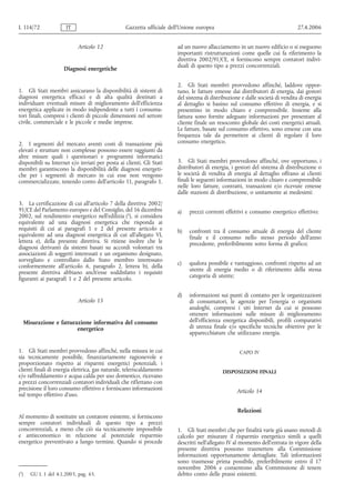 L 114/72               IT                         Gazzetta ufficiale dell’Unione europea                                       27.4.2006


                             Articolo 12                                ad un nuovo allacciamento in un nuovo edificio o si eseguono
                                                                        importanti ristrutturazioni come quelle cui fa riferimento la
                                                                        direttiva 2002/91/CE, si forniscono sempre contatori indivi-
                                                                        duali di questo tipo a prezzi concorrenziali.
                       Diagnosi energetiche

                                                                        2. Gli Stati membri provvedono affinché, laddove oppor-
1. Gli Stati membri assicurano la disponibilità di sistemi di           tuno, le fatture emesse dai distributori di energia, dai gestori
diagnosi energetica efficaci e di alta qualità destinati a              del sistema di distribuzione e dalle società di vendita di energia
individuare eventuali misure di miglioramento dell'efficienza           al dettaglio si basino sul consumo effettivo di energia, e si
energetica applicate in modo indipendente a tutti i consuma-            presentino in modo chiaro e comprensibile. Insieme alla
tori finali, compresi i clienti di piccole dimensioni nel settore       fattura sono fornite adeguate informazioni per presentare al
civile, commerciale e le piccole e medie imprese.                       cliente finale un resoconto globale dei costi energetici attuali.
                                                                        Le fatture, basate sul consumo effettivo, sono emesse con una
                                                                        frequenza tale da permettere ai clienti di regolare il loro
2. I segmenti del mercato aventi costi di transazione più               consumo energetico.
elevati e strutture non complesse possono essere raggiunti da
altre misure quali i questionari e programmi informatici
disponibili su Internet e/o inviati per posta ai clienti. Gli Stati     3. Gli Stati membri provvedono affinché, ove opportuno, i
membri garantiscono la disponibilità delle diagnosi energeti-           distributori di energia, i gestori del sistema di distribuzione o
che per i segmenti di mercato in cui esse non vengono                   le società di vendita di energia al dettaglio offrano ai clienti
commercializzate, tenendo conto dell'articolo 11, paragrafo 1.          finali le seguenti informazioni in modo chiaro e comprensibile
                                                                        nelle loro fatture, contratti, transazioni e/o ricevute emesse
                                                                        dalle stazioni di distribuzione, o unitamente ai medesimi:
3. La certificazione di cui all'articolo 7 della direttiva 2002/
91/CE del Parlamento europeo e del Consiglio, del 16 dicembre           a)   prezzi correnti effettivi e consumo energetico effettivo;
2002, sul rendimento energetico nell'edilizia (1), si considera
equivalente ad una diagnosi energetica che risponda ai
requisiti di cui ai paragrafi 1 e 2 del presente articolo e             b)   confronti tra il consumo attuale di energia del cliente
equivalente ad una diagnosi energetica di cui all'allegato VI,               finale e il consumo nello stesso periodo dell'anno
lettera e), della presente direttiva. Si ritiene inoltre che le              precedente, preferibilmente sotto forma di grafico;
diagnosi derivanti da sistemi basati su accordi volontari tra
associazioni di soggetti interessati e un organismo designato,
sorvegliato e controllato dallo Stato membro interessato
conformemente all'articolo 6, paragrafo 2, lettera b), della            c)   qualora possibile e vantaggioso, confronti rispetto ad un
presente direttiva abbiano anch'esse soddisfatto i requisiti                 utente di energia medio o di riferimento della stessa
figuranti ai paragrafi 1 e 2 del presente articolo.                          categoria di utente;


                                                                        d)   informazioni sui punti di contatto per le organizzazioni
                             Articolo 13                                     di consumatori, le agenzie per l'energia o organismi
                                                                             analoghi, compresi i siti Internet da cui si possono
                                                                             ottenere informazioni sulle misure di miglioramento
      Misurazione e fatturazione informativa del consumo                     dell'efficienza energetica disponibili, profili comparativi
                           energetico                                        di utenza finale e/o specifiche tecniche obiettive per le
                                                                             apparecchiature che utilizzano energia.


1. Gli Stati membri provvedono affinché, nella misura in cui                                        CAPO IV
sia tecnicamente possibile, finanziariamente ragionevole e
proporzionato rispetto ai risparmi energetici potenziali, i
clienti finali di energia elettrica, gas naturale, teleriscaldamento                        DISPOSIZIONI FINALI
e/o raffreddamento e acqua calda per uso domestico, ricevano
a prezzi concorrenziali contatori individuali che riflettano con
precisione il loro consumo effettivo e forniscano informazioni                                     Articolo 14
sul tempo effettivo d'uso.

                                                                                                   Relazioni
Al momento di sostituire un contatore esistente, si forniscono
sempre contatori individuali di questo tipo a prezzi
concorrenziali, a meno che ciò sia tecnicamente impossibile             1. Gli Stati membri che per finalità varie già usano metodi di
e antieconomico in relazione al potenziale risparmio                    calcolo per misurare il risparmio energetico simili a quelli
energetico preventivato a lungo termine. Quando si procede              descritti nell'allegato IV al momento dell'entrata in vigore della
                                                                        presente direttiva possono trasmettere alla Commissione
                                                                        informazioni opportunamente dettagliate. Tali informazioni
                                                                        sono trasmesse prima possibile, preferibilmente entro il 17
                                                                        novembre 2006 e consentono alla Commissione di tenere
(1)     GU L 1 del 4.1.2003, pag. 65.                                   debito conto delle prassi esistenti.
 