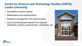 Centre for Science and Technology Studies (CWTS),
Leiden University
• Quantitative science studies
• Bibliometrics and scientometrics
• Research management and science policy
• Lots of commissioned research for research
institutions, funders, governments, companies, etc.
1
 