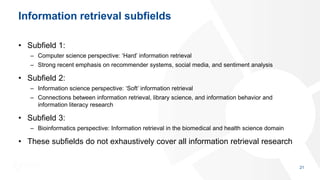 Information retrieval subfields
• Subfield 1:
– Computer science perspective: ‘Hard’ information retrieval
– Strong recent emphasis on recommender systems, social media, and sentiment analysis
• Subfield 2:
– Information science perspective: ‘Soft’ information retrieval
– Connections between information retrieval, library science, and information behavior and
information literacy research
• Subfield 3:
– Bioinformatics perspective: Information retrieval in the biomedical and health science domain
• These subfields do not exhaustively cover all information retrieval research
21
 