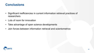 Conclusions
• Significant inefficiencies in current information retrieval practices of
researchers
• Lots of room for innovation
• Take advantage of open science developments
• Join forces between information retrieval and scientometrics
49
 