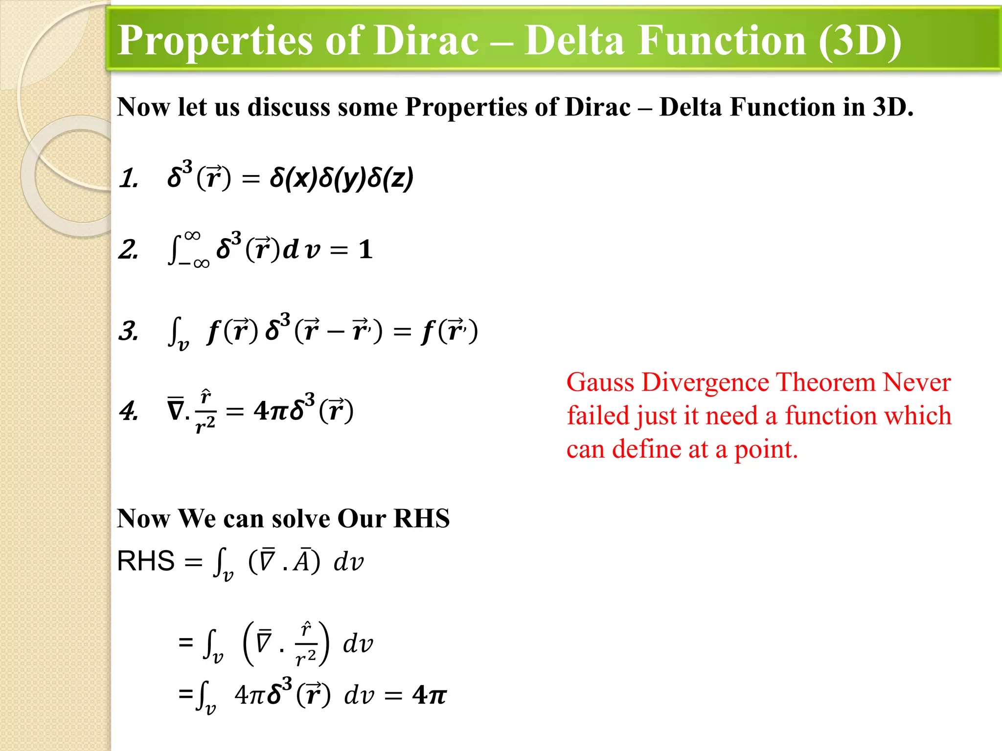 Properties of Dirac – Delta Function (3D)
Now let us discuss some Properties of Dirac – Delta Function in 3D.
1. δ𝟑
𝒓 = δ(x)δ(y)δ(z)
2. −∞
∞
δ𝟑
𝒓 𝒅 𝒗 = 𝟏
3. 𝒗
𝒇 𝒓 δ𝟑
𝒓 − 𝒓,
= 𝒇 𝒓,
4. 𝛁.
𝒓
𝒓𝟐 = 𝟒𝝅δ𝟑
𝒓
Now We can solve Our RHS
RHS = 𝑣
𝛻 . 𝐴 𝑑𝑣
= 𝑣
𝛻 .
𝑟
𝑟2 𝑑𝑣
= 𝑣
4𝜋δ𝟑
𝒓 𝑑𝑣 = 𝟒𝝅
Gauss Divergence Theorem Never
failed just it need a function which
can define at a point.
 