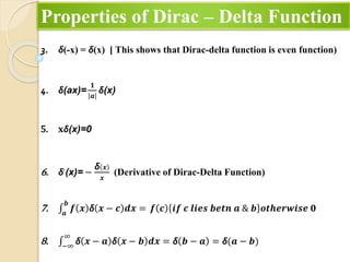 Properties of Dirac – Delta Function
3. δ(-x) = δ(x) [ This shows that Dirac-delta function is even function)
4. δ(ax)=
𝟏
𝒂
δ(x)
5. 𝐱δ(x)=0
6. δ,
(x)= −
δ 𝒙
𝒙
(Derivative of Dirac-Delta Function)
7. 𝒂
𝒃
𝒇 𝒙 δ 𝒙 − 𝒄 𝒅𝒙 = 𝒇 𝒄 𝒊𝒇 𝒄 𝒍𝒊𝒆𝒔 𝒃𝒆𝒕𝒏 𝒂 & 𝒃 𝒐𝒕𝒉𝒆𝒓𝒘𝒊𝒔𝒆 𝟎
8. −∞
∞
δ 𝒙 − 𝒂 δ 𝒙 − 𝒃 𝒅𝒙 = δ 𝒃 − 𝒂 = δ(𝒂 − 𝒃)
 