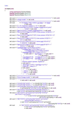 psi = (4.32978e-17+i*0.707107)*|00> + (0+i*0)*|10> + (0+i*0)*|01> + (-4.32978e-17+i*0.707107)*|11>, Bob : (-6.12323e-
17+i*1)*|11>, Alice : (-6.12323e-17+i*1)*|11>}
psi = (4.32978e-17+i*0.707107)*|00> + (0+i*0)*|10> + (0+i*0)*|01> + (-4.32978e-17+i*0.707107)*|11>, Bob : (6.12323e-
17+i*1)*|00>, Alice : (6.12323e-17+i*1)*|00>}
psi = (4.32978e-17+i*0.707107)*|00> + (0+i*0)*|10> + (0+i*0)*|01> + (-4.32978e-17+i*0.707107)*|11>, Bob : (6.12323e-
17+i*1)*|00>, Alice : (6.12323e-17+i*1)*|00>}
psi = (4.32978e-17+i*0.707107)*|00> + (0+i*0)*|10> + (0+i*0)*|01> + (-4.32978e-17+i*0.707107)*|11>, Bob : (6.12323e-
17+i*1)*|00>, Alice : (6.12323e-17+i*1)*|00>}
(10+20*i)*K{"1010"} -> (10+i*20)*|1010>
(10+20*i)*B{"1010"} -> <1010|*(10+i*20)
(e^(i*pi/4))*B{"1010"}*K{"1010"}*~(e^(i*pi/4)) -> 1+i*0
(K{"1010"}*~(e^(i*pi/4))*((e^(i*pi/4))*B{"1010"})) -> (1+i*0)|1010><1010|
(K{"1010"}*~(e^(i*pi/4))*((e^(i*pi/4))*B{"1010"}))*(K{"1010"}*~(e^(i*pi/4))) -> (0.707107-i*0.707107)*|1010>
(B{"1010"}*~(e^(i*pi/4)))*(K{"1010"}*~(e^(i*pi/4))*((e^(i*pi/4))*B{"1010"})) -> <1010|*(0.707107-i*0.707107)
(K{"1010"}*~(e^(i*pi/4)))*(K{"1010"}*~(e^(i*pi/4))) -> (2.22045e-16-i*1)*|10101010>
(B{"1010"}*~(e^(i*pi/4)))*(B{"1010"}*~(e^(i*pi/4))) -> <10101010|*(2.22045e-16-i*1)
Bra<2>{"10"}*Ket<3>{"100"} -> (1+i*0)*|0>
Bra<2>{"11"}*Ket<3>{"100"} -> (0+i*0)*|0>
Bra<5>{"10011"}*Ket<3>{"100"} -> <11|*(1+i*0)
(Bra<1>{"1"}*Bra<1>{"0"})*(Ket<1>{"1"}*Ket<1>{"0"}*Ket<1>{"0"}) -> (1+i*0)*|0>
(Bra<1>{"1"}*Bra<1>{"1"})*(Ket<1>{"1"}*Ket<2>{"00"}) -> (0+i*0)*|0>
Bra<1>{"1"}*(Ket<3>{"100"}*Bra<5>{"10011"})*(Bra<2>{"10"}*Bra<1>{"0"}) -> (1+i*0)|00><10011100|
Ket<1>{"1"}*(Ket<3>{"100"}*Bra<5>{"10011"})*(Bra<2>{"10"}*Bra<1>{"0"}) -> (1+i*0)|1100><10011100|
std::cos(pi/4)*Ket<1>{"0"} + std::sin(pi/4)*(e^(i*pi/4))*Ket<1>{"1"} ->(0.5+i*0.5)*|1> + (0.707107+i*0)*|0>
((elem*Ket<1>{"0"}*Bra<1>{"0"} - elem*Ket<1>{"0"}*Bra<1>{"1"} + (elem*Ket<1>{"1"}*Bra<1>{"0"} +
elem*Ket<1>{"1"}*Bra<1>{"1"}))) -> (0.707107+i*0)|0><0| + (-0.707107+i*0)|0><1| + (0.707107+i*0)|1><0| + (0.707107+i*0)|1><1|
10*i -> +i*10, i*10 -> +i*10
(10*(-i))*(10*i) -> 100
abs(10*i) -> 10, abs(i*10) -> 10
10 +100*i -> 10+i*100, 2*(10 +100*i) -> 20+i*200, (10 +100*i)*3 -> 30+i*300, 4*C{10,100*i} -> 40+i*400, C{10,100*i}*5 -> 50+i*500
(2+3*i)*C{4,5*i}-> -7+i*22
~(2+3*i)*C{2,3*i} -> 13+i*0
abs(~(2+3*i)*C{2,3*i}) -> 13
(e^(i*pi/4)).m_real -> 0.707107, abs((e^(i*pi/4)).m_real) -> 0.707107
(1000.0*e^(-i*pi/4)) -> 707.107-i*707.107, 1000*~(e^(i*pi/4)) -> 707.107-i*707.107
(e^(i*pi/4))*(e^(i*pi/4)) -> 2.22045e-16+i*1
~(e^(i*pi/4))*(e^(i*pi/4)) -> 1+i*0
Code:
int main(void)
{
using namespace QuantumGates;
typedef QuantumGates::Ket<4> K;
typedef QuantumGates::Bra<4> B;
std::cout << "===========================================" << std::endl;
std::cout << "Usage model:" << std::endl;
std::cout << "===========================================" << std::endl;
std::cout << "e^(i*theta): Polar notation cos theta + i sin theta"
<< std::endl;
std::cout << "a + i*b: Cartesian notation a + i b" << std::endl;
std::cout << "(e^(i*p/4))*Bra<3>{"010"}: Creates 3-qubit bra e^(i pi/4) "
"<010|" << std::endl;
std::cout << "Ket<3>{"010"}: Creates 3-qubit ket |010>" << std::endl;
std::cout << "Bra<3>{"010"}*Ket<3>{"010"}: Inner product <010|010> = 1"
<< std::endl;
std::cout << "Bra<3>{"010"}*Ket<3>{"110"}: Inner product <010|110> = 0"
<< std::endl;
std::cout << "Bra<2>{"01"}*Ket<3>{"011"}: Inner product <01|011> = "
"|1>" << std::endl;
std::cout << "Bra<2>{"01"}*Bra<3>{"011"}: tensor prod <01|<011| "
"= <01011|" << std::endl;
std::cout << "Ket<2>{"01"}*Ket<3>{"011"}: tensor prod |01>|011> = "
"|01011>" << std::endl;
std::cout << "cos(theta)*Ket<1>{"0"}*Bra<1>{"0"} "
"- sin(theta)*Ket<1>{"0"}*Bra<1>{"1"}"
"+ sin(theta)*Ket<1>{"1"}*Bra<1>{"0"}"
"+ cos(theta)*Ket<1>{"1"}*Bra<1>{"1"}: "
<< std::endl << " Ry(2*theta) = " << std::endl <<
" -- --" << std::endl<<
" | cos theta |0><0| -sin theta |0><1| |"<< std::endl<<
" | sin theta |1><0| cos theta |1><1| |"<< std::endl<<
" -- --" << std::endl<<
 