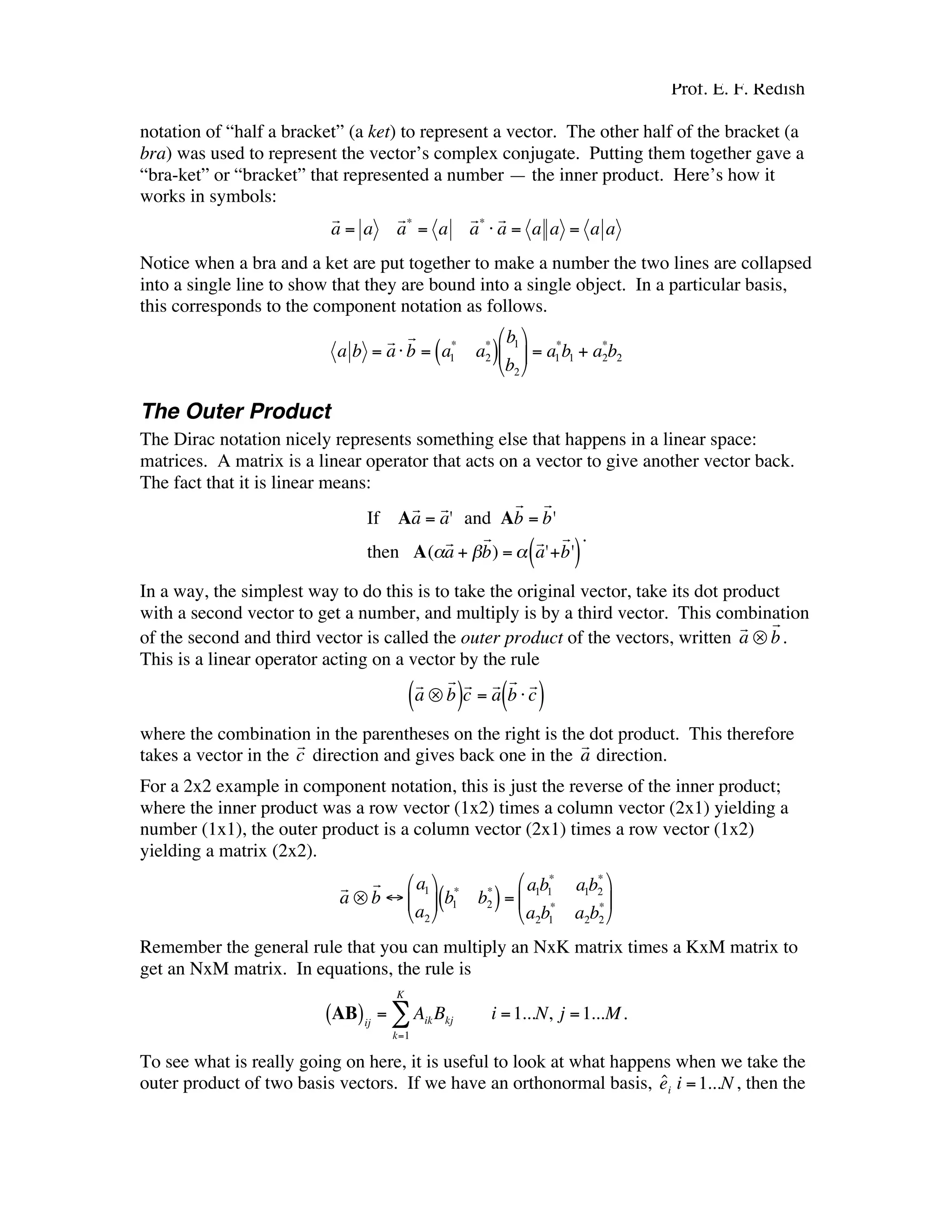 Prof. E. F. Redish
notation of “half a bracket” (a ket) to represent a vector. The other half of the bracket (a
bra) was used to represent the vector’s complex conjugate. Putting them together gave a
“bra-ket” or “bracket” that represented a number — the inner product. Here’s how it
works in symbols:
€
r
a = a
r
a*
= a
r
a*
⋅
r
a = a a = a a
Notice when a bra and a ket are put together to make a number the two lines are collapsed
into a single line to show that they are bound into a single object. In a particular basis,
this corresponds to the component notation as follows.
€
a b =
r
a⋅
r
b = a1
*
a2
*
( )
b1
b2





 = a1
*
b1 + a2
*
b2
The Outer Product
The Dirac notation nicely represents something else that happens in a linear space:
matrices. A matrix is a linear operator that acts on a vector to give another vector back.
The fact that it is linear means:
€
If A
r
a =
r
a' and A
r
b =
r
b'
then A(α
r
a + β
r
b) = α
r
a'+
r
b'( )
.
In a way, the simplest way to do this is to take the original vector, take its dot product
with a second vector to get a number, and multiply is by a third vector. This combination
of the second and third vector is called the outer product of the vectors, written
€
r
a ⊗
r
b.
This is a linear operator acting on a vector by the rule
€
r
a ⊗
r
b( )r
c =
r
a
r
b ⋅
r
c( )
where the combination in the parentheses on the right is the dot product. This therefore
takes a vector in the
€
r
c direction and gives back one in the
€
r
a direction.
For a 2x2 example in component notation, this is just the reverse of the inner product;
where the inner product was a row vector (1x2) times a column vector (2x1) yielding a
number (1x1), the outer product is a column vector (2x1) times a row vector (1x2)
yielding a matrix (2x2).
€
r
a ⊗
r
b ↔
a1
a2





 b1
*
b2
*
( )=
a1b1
*
a1b2
*
a2b1
*
a2b2
*






Remember the general rule that you can multiply an NxK matrix times a KxM matrix to
get an NxM matrix. In equations, the rule is
€
AB( )ij
= AikBkj i =1...N, j =1...M
k=1
K
∑ .
To see what is really going on here, it is useful to look at what happens when we take the
outer product of two basis vectors. If we have an orthonormal basis,
€
ˆei i =1...N , then the
 