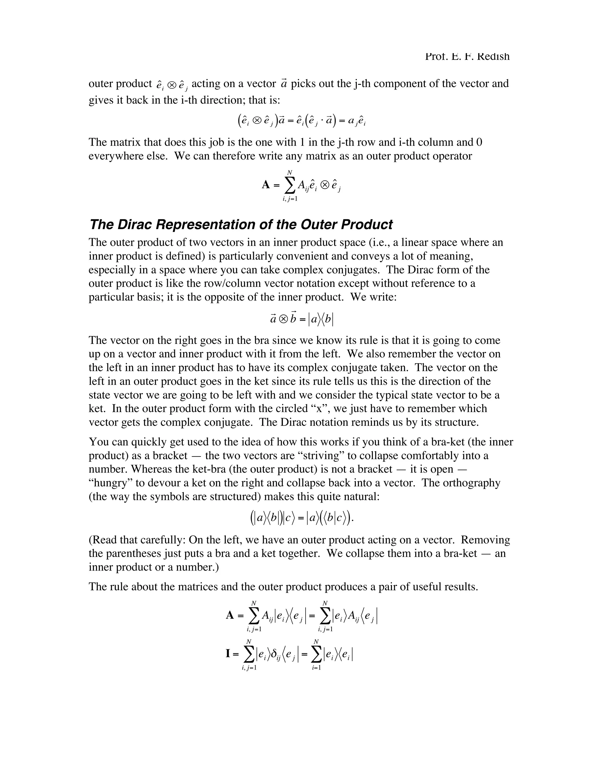 Prof. E. F. Redish
outer product
€
ˆei ⊗ ˆe j
acting on a vector
€
r
a picks out the j-th component of the vector and
gives it back in the i-th direction; that is:
€
ˆei ⊗ ˆe j( )
r
a = ˆei
ˆe j ⋅
r
a( ) = a j
ˆei
The matrix that does this job is the one with 1 in the j-th row and i-th column and 0
everywhere else. We can therefore write any matrix as an outer product operator
€
A = Aij
ˆei ⊗ ˆej
i, j=1
N
∑
The Dirac Representation of the Outer Product
The outer product of two vectors in an inner product space (i.e., a linear space where an
inner product is defined) is particularly convenient and conveys a lot of meaning,
especially in a space where you can take complex conjugates. The Dirac form of the
outer product is like the row/column vector notation except without reference to a
particular basis; it is the opposite of the inner product. We write:
€
r
a ⊗
r
b = a b
The vector on the right goes in the bra since we know its rule is that it is going to come
up on a vector and inner product with it from the left. We also remember the vector on
the left in an inner product has to have its complex conjugate taken. The vector on the
left in an outer product goes in the ket since its rule tells us this is the direction of the
state vector we are going to be left with and we consider the typical state vector to be a
ket. In the outer product form with the circled “x”, we just have to remember which
vector gets the complex conjugate. The Dirac notation reminds us by its structure.
You can quickly get used to the idea of how this works if you think of a bra-ket (the inner
product) as a bracket — the two vectors are “striving” to collapse comfortably into a
number. Whereas the ket-bra (the outer product) is not a bracket — it is open —
“hungry” to devour a ket on the right and collapse back into a vector. The orthography
(the way the symbols are structured) makes this quite natural:
€
a b( )c = a b c( ).
(Read that carefully: On the left, we have an outer product acting on a vector. Removing
the parentheses just puts a bra and a ket together. We collapse them into a bra-ket — an
inner product or a number.)
The rule about the matrices and the outer product produces a pair of useful results.
€
A = Aij ei ej
i, j=1
N
∑ = ei Aij ej
i, j=1
N
∑
I = ei δij ej
i, j=1
N
∑ = ei ei
i=1
N
∑
 