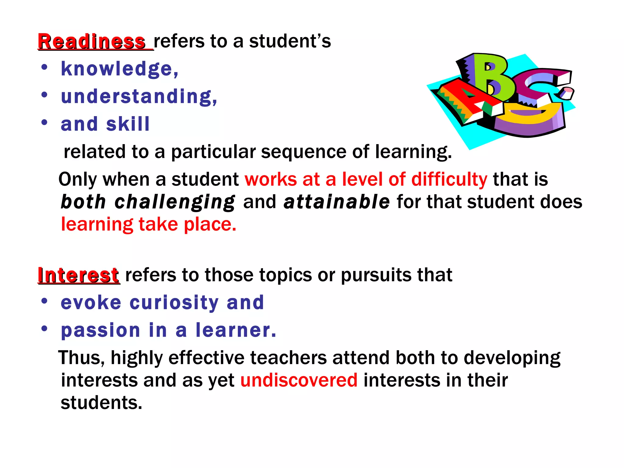 Readiness refers to a student’s
• knowledge,
• understanding,
• and skill
   related to a particular sequence of learning.
  Only when a student works at a level of difficulty that is
  both challenging and attainable for that student does
  learning take place.

Interest refers to those topics or pursuits that
• evoke curiosity and
• passion in a learner.
  Thus, highly effective teachers attend both to developing
  interests and as yet undiscovered interests in their
  students.
 