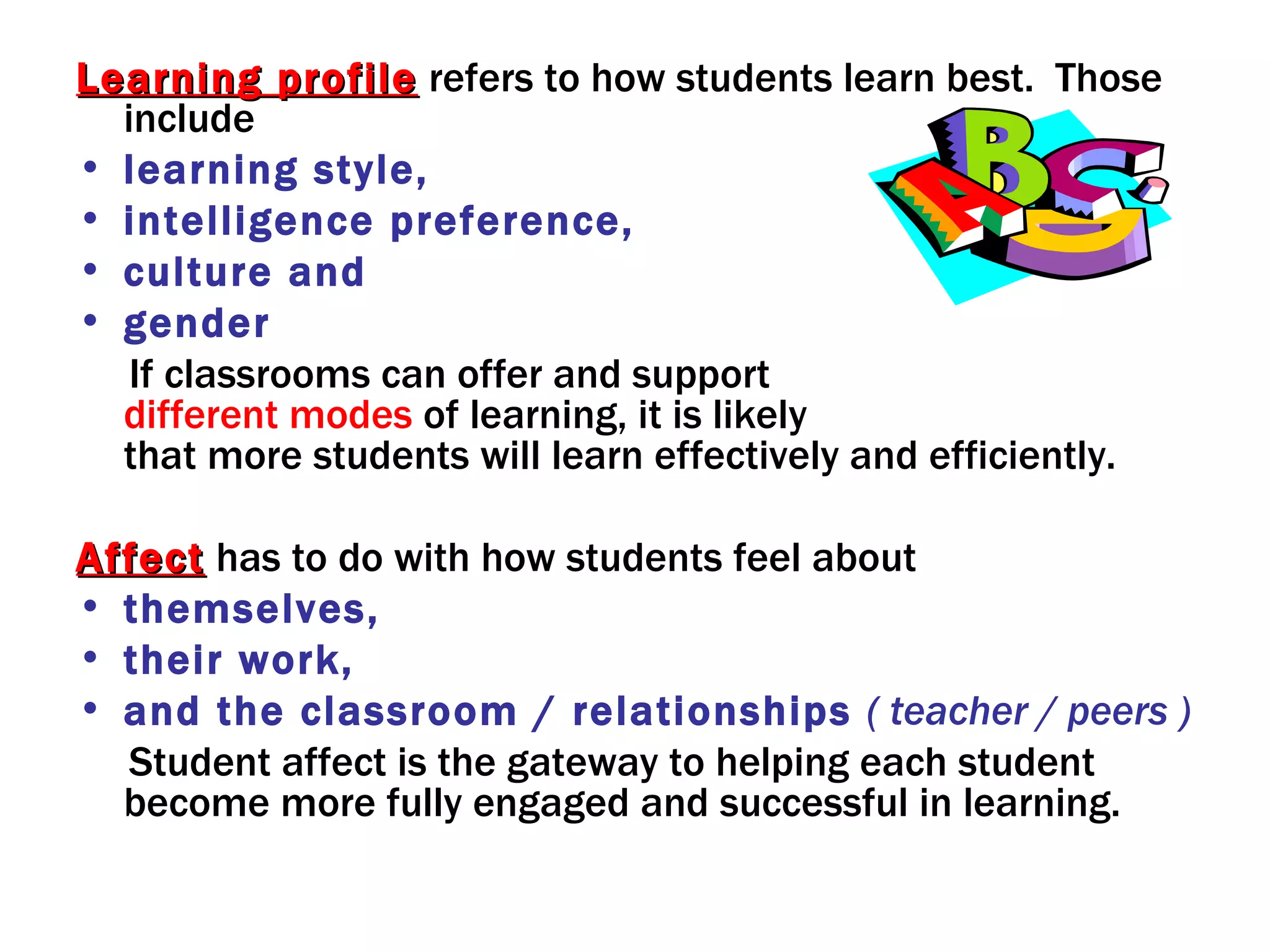 Learning profile refers to how students learn best. Those
  include
• learning style,
• intelligence preference,
• culture and
• gender
   If classrooms can offer and support
  different modes of learning, it is likely
  that more students will learn effectively and efficiently.

Affect has to do with how students feel about
• themselves,
• their work,
• and the classroom / relationships ( teacher / peers )
  Student affect is the gateway to helping each student
  become more fully engaged and successful in learning.
 
