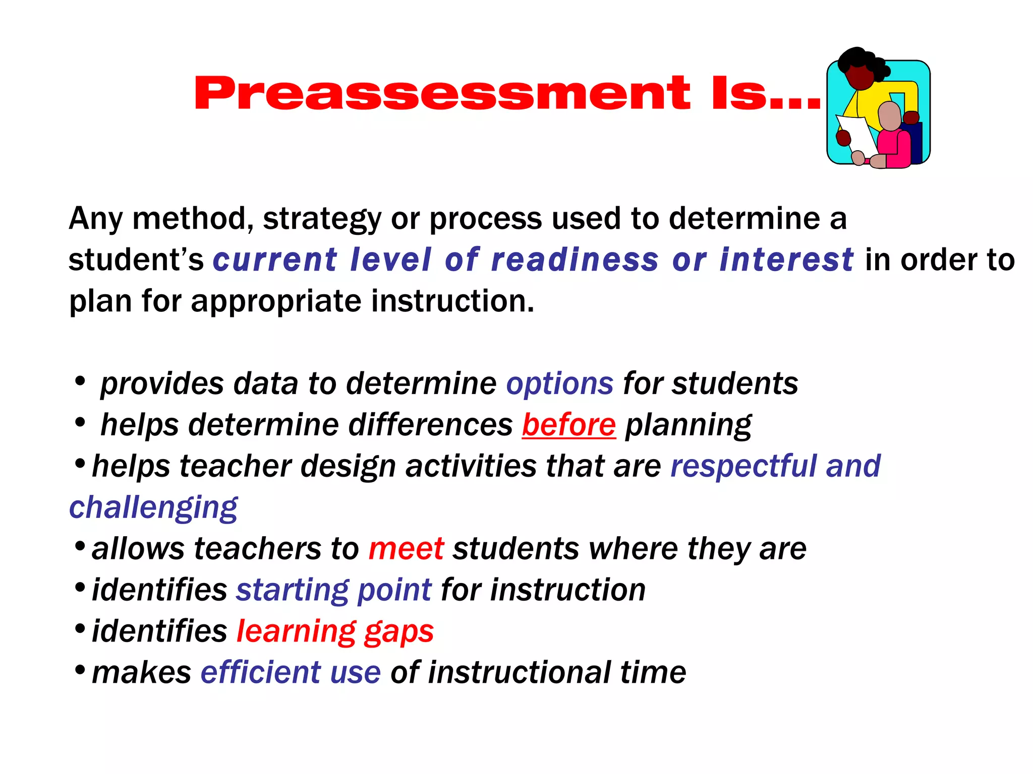 Preassessment Is...

Any method, strategy or process used to determine a
student’s current level of readiness or interest in order to
plan for appropriate instruction.

• provides data to determine options for students
• helps determine differences before planning
•helps teacher design activities that are respectful and
challenging
•allows teachers to meet students where they are
•identifies starting point for instruction
•identifies learning gaps
•makes efficient use of instructional time
 