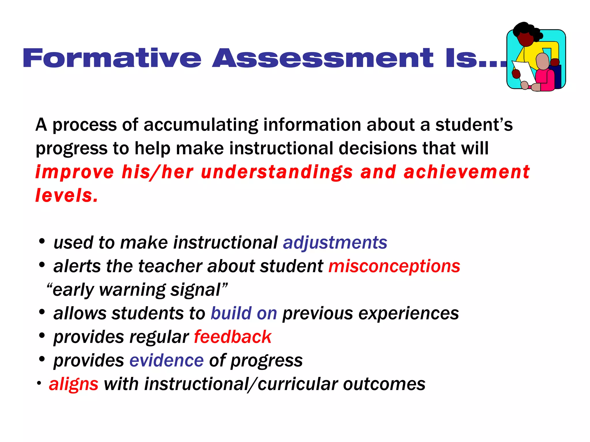 Formative Assessment Is...

A process of accumulating information about a student’s
progress to help make instructional decisions that will
improve his/her understandings and achievement
levels.

• used to make instructional adjustments
• alerts the teacher about student misconceptions
 “early warning signal”
• allows students to build on previous experiences
• provides regular feedback
• provides evidence of progress
• aligns with instructional/curricular outcomes
 