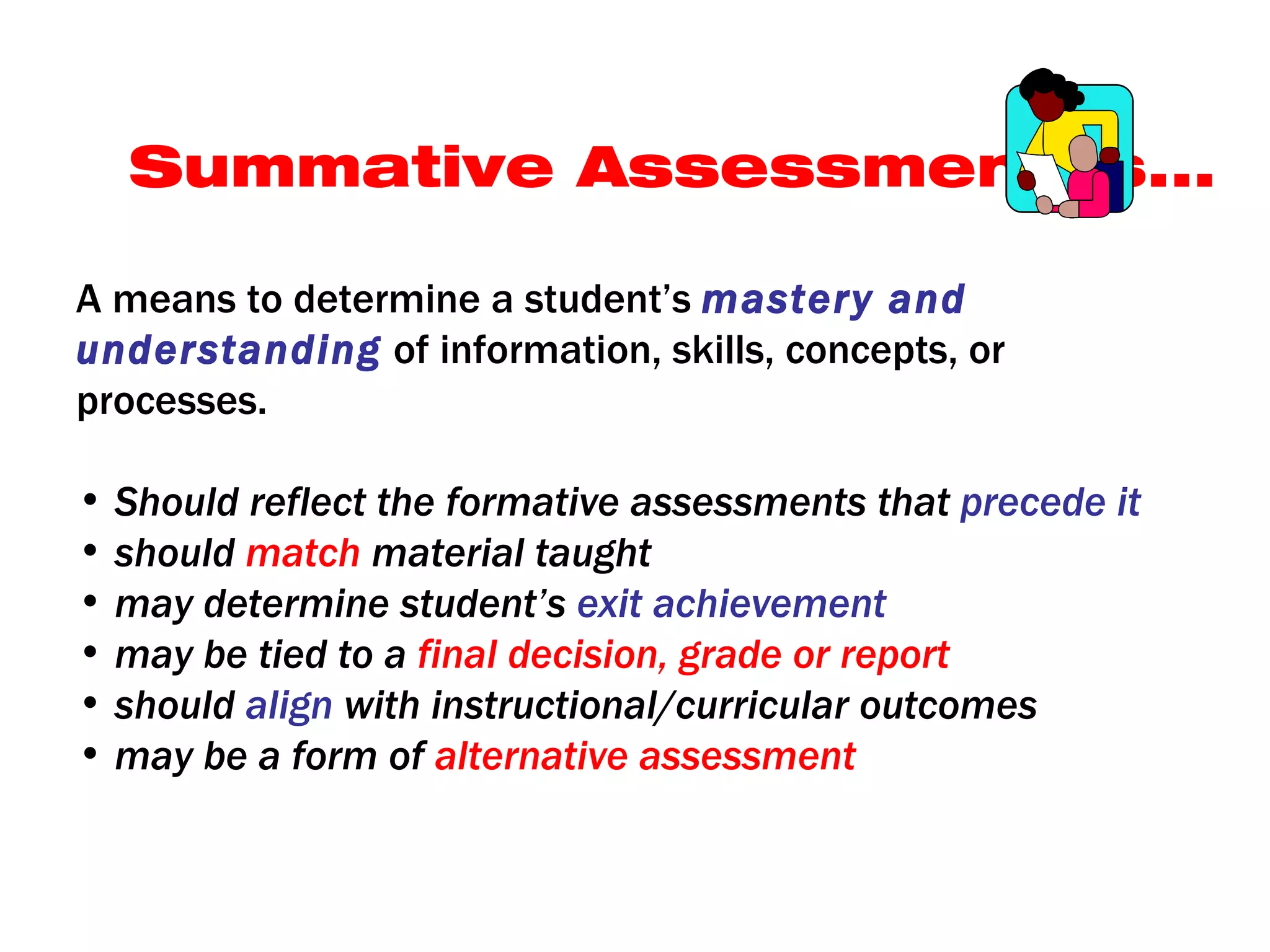 Summative Assessment Is...

A means to determine a student’s mastery and
understanding of information, skills, concepts, or
processes.

• Should reflect the formative assessments that precede it
• should match material taught
• may determine student’s exit achievement
• may be tied to a final decision, grade or report
• should align with instructional/curricular outcomes
• may be a form of alternative assessment
 