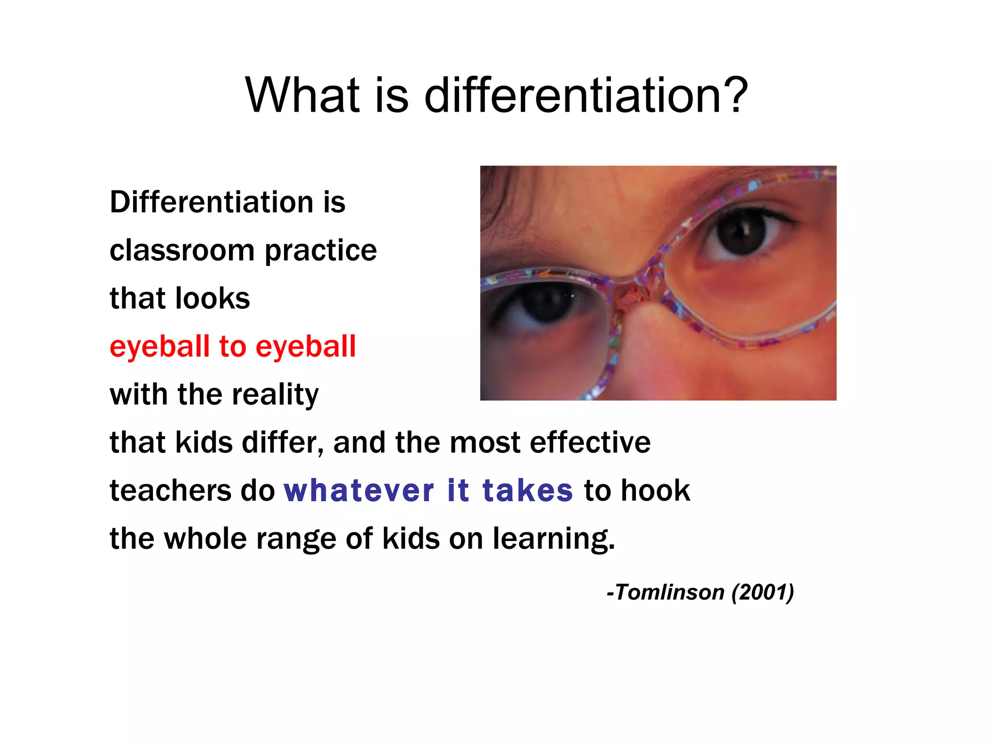What is differentiation?

Differentiation is
classroom practice
that looks
eyeball to eyeball
with the reality
that kids differ, and the most effective
teachers do whatever it takes to hook
the whole range of kids on learning.
                                  -Tomlinson (2001)
 