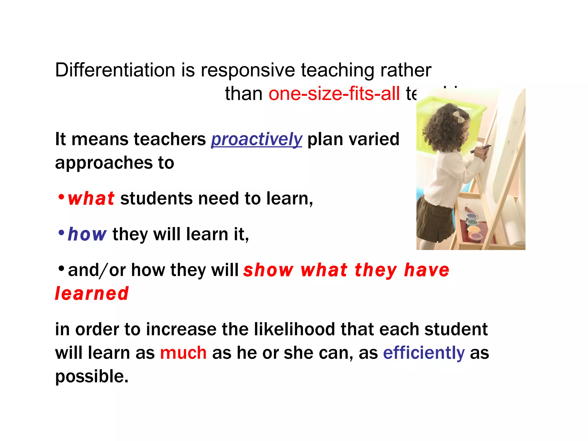Differentiation is responsive teaching rather
                      than one-size-fits-all teaching.

It means teachers proactively plan varied
approaches to
•what students need to learn,
•how they will learn it,
•and/or how they will show what they have
learned
in order to increase the likelihood that each student
will learn as much as he or she can, as efficiently as
possible.
 