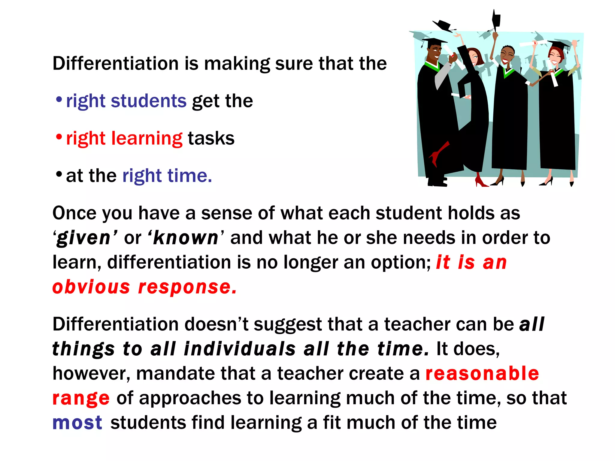 Differentiation is making sure that the
•right students get the
•right learning tasks
•at the right time.
Once you have a sense of what each student holds as
‘given’ or ‘known’ and what he or she needs in order to
learn, differentiation is no longer an option; it is an
obvious response.
Differentiation doesn’t suggest that a teacher can be all
things to all individuals all the time. It does,
however, mandate that a teacher create a reasonable
range of approaches to learning much of the time, so that
most students find learning a fit much of the time
 