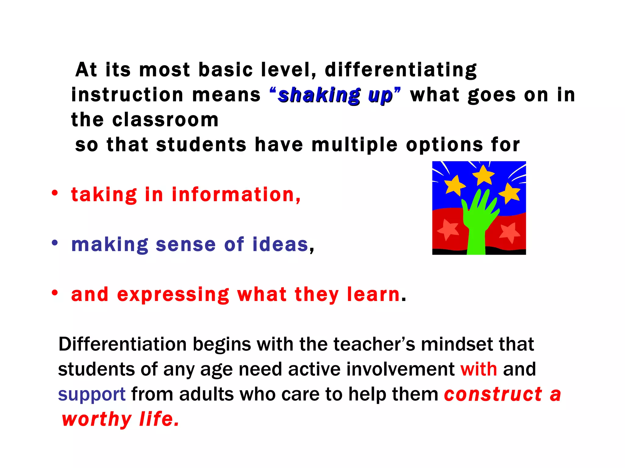 At its most basic level, differentiating
  instruction means “ shaking up” what goes on in
                                 up
  the classroom
   so that students have multiple options for

• taking in information,

• making sense of ideas,

• and expressing what they learn.

Differentiation begins with the teacher’s mindset that
students of any age need active involvement with and
support from adults who care to help them construct a
worthy life.
 