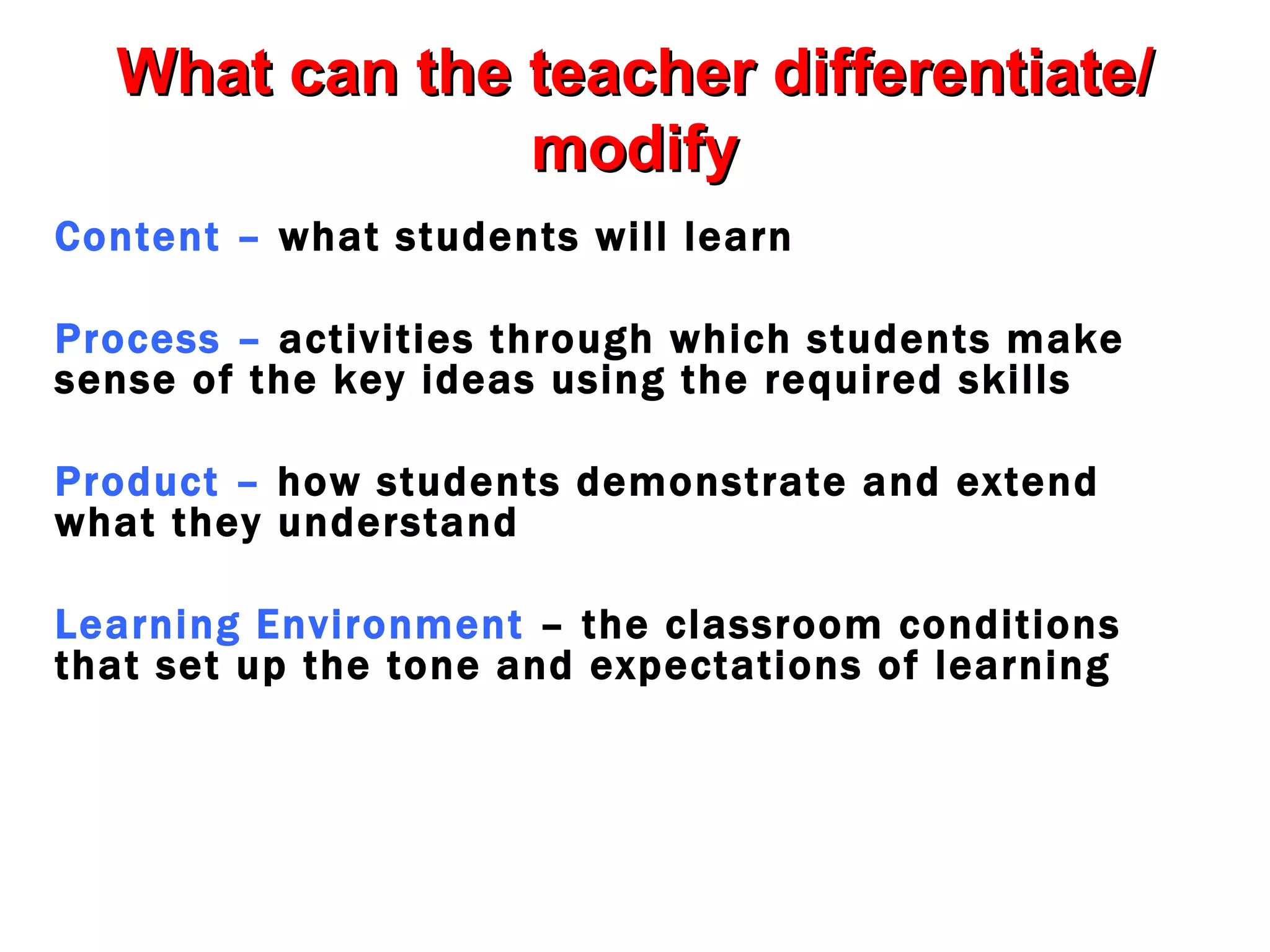What can the teacher differentiate/
               modify
Content – what students will learn

Process – activities through which students make
sense of the key ideas using the required skills

Product – how students demonstrate and extend
what they understand

Learning Environment – the classroom conditions
that set up the tone and expectations of learning
 
