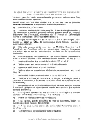 CURSOS ON-LINE – DIREITO ADMINISTRATIVO EM EXERCÍCIOS
            PROFESSOR MARCELO ALEXANDRINO
de ensino, pesquisa, saúde, assistência social, proteção ao meio ambiente. Essa
lei complementar nunca foi editada.
Abaixo, trago uma lista com aquelas que, a meu ver, são as principais
características comuns às entidades da Administração Indireta:
a)    Personalidade jurídica própria;
b)     Autonomia administrativa e financeira (Obs.: A Profª Maria Sylvia condena o
uso do vocábulo “autonomia”, pois este implicaria poder de editar leis, conferido
diretamente pela Constituição, inexistente para as pessoas da Administração
Indireta; a autora utiliza o termo “auto-administração”);
c)     Relação de vinculação (não de subordinação) com a Administração Direta;
sujeitas ao poder de tutela da Administração Direta (controle finalístico /
supervisão ministerial);
d)     Não cabe recurso contra seus atos ao Ministério Supervisor ou à
Presidência da República, salvo os denominados “recursos hierárquicos
impróprios”, que devem ser expressamente previstos em lei (entendimento
doutrinário);
e)    As suas despesas e receitas integram o orçamento fiscal da pessoa política
a que pertencem, devendo constar da lei orçamentária anual (CF, art. 165, § 5º, I);
f)    Sujeição à fiscalização e ao controle legislativo (CF, art. 49, X);
g)    Todos os seus atos sujeitam-se ao controle judicial irrestrito;
h)    Sujeição ao controle dos Tribunais de Contas;
i)    Todas sujeitam-se aos princípios administrativos expressos no caput do art.
37 da CF;
j)    Contratação de pessoal efetivo mediante concurso público;
k)    Vedação à acumulação remunerada de cargos ou empregos públicos
(extensiva a subsidiárias, e sociedades controladas, direta ou indiretamente, pelo
Poder Público);
l)     Obrigatoriedade de licitação para contratação de obras, serviços, compras
e alienações (que pode ter regime próprio no caso das EP e SEM que explorem
atividade econômica);
m)     Seus agentes, servidores ou não, sujeitam-se à lei que tipifica e sanciona
os atos de improbidade administrativa (Lei nº 8.429/1992);
n)    Podem ser sujeitos passivos de ação popular;
o)     Seus agentes, quando praticantes de “atos de autoridade”, podem ser
sujeitos passivos de mandado de segurança;
p)     Todos os seus agentes públicos são considerados “funcionários públicos”
para fins penais;
q)    Têm legitimidade ativa para propor ação civil pública;



                   www.pontodosconcursos.com.br                                 10
 