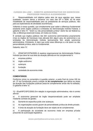 CURSOS ON-LINE – DIREITO ADMINISTRATIVO EM EXERCÍCIOS
           PROFESSOR MARCELO ALEXANDRINO
r)     Responsabilidade civil objetiva pelos atos de seus agentes que, nessa
qualidade, causem danos a terceiros (no caso das EP e SEM, só há essa
modalidade de responsabilidade para as prestadoras de serviços públicos, não
para as exploradoras de atividades econômicas).
Voltando à nossa questão, que simplesmente quer saber a diferença fundamental
existente entre órgãos públicos e entidades da Administração Indireta Federal, o
gabarito é letra “b”: “terem ou não personalidade jurídica” (tanto faz ser federal ou
não; a diferença essencial é essa, em todos os níveis).
É verdade que órgãos públicos não têm autonomia administrativa propriamente
(mas os órgãos de hierarquia mais elevada têm algum grau de autonomia) e as
entidades da Administração Indireta teoricamente têm ampla autonomia
administrativa. Entretanto, é claro que entre essa diferença e a de terem ou não
personalidade jurídica, esta é a fundamental.
Gabarito, letra “b”.


11 - (ESAF/AFC/STN/2000) A espécie organizacional da Administração Pública
Indireta que deve ter sua área de atuação definida em lei complementar é:
a)     empresa pública
b)     órgão autônomo
c)     autarquia
d)     fundação
e)     sociedade de economia mista


COMENTÁRIOS
Conforme vimos no comentário à questão anterior, a parte final do inciso XIX do
art. 37 da Constituição prevê a edição de lei complementar que defina as áreas
de atuação das fundações públicas (essa lei complementar ainda não foi editada).
O gabarito é letra “d”.


12 - (Esaf/AFC/SFC/2000) Em relação à organização administrativa, não é correto
afirmar:
a)   A autonomia gerencial de órgão despersonalizado pode ser ampliada
mediante contrato de gestão.
b)     Somente lei específica pode criar autarquia.
c)     As organizações sociais gozam de personalidade jurídica de direito privado.
d)     A área de atuação da fundação deve ser objeto de lei complementar.
e)     A participação da sociedade de economia mista em empresa privada
prescinde de autorização legislativa.


                       www.pontodosconcursos.com.br                               11
 