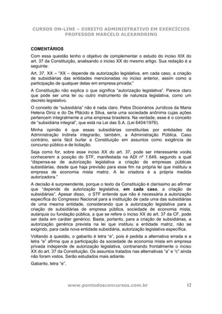 CURSOS ON-LINE – DIREITO ADMINISTRATIVO EM EXERCÍCIOS
           PROFESSOR MARCELO ALEXANDRINO


COMENTÁRIOS
Com essa questão tenho o objetivo de complementar o estudo do inciso XIX do
art. 37 da Constituição, analisando o inciso XX do mesmo artigo. Sua redação é a
seguinte:
Art. 37, XX – “XX – depende de autorização legislativa, em cada caso, a criação
de subsidiárias das entidades mencionadas no inciso anterior, assim como a
participação de qualquer delas em empresa privada;”
A Constituição não explica o que significa “autorização legislativa”. Parece claro
que pode ser uma lei ou outro instrumento de natureza legislativa, como um
decreto legislativo.
O conceito de “subsidiária” não é nada claro. Pelos Dicionários Jurídicos da Maria
Helena Diniz e do De Plácido e Silva, seria uma sociedade anônima cujas ações
pertencem integralmente a uma empresa brasileira. Na verdade, esse é o conceito
de “subsidiária integral”, que está na Lei das S.A. (Lei 6404/1976).
Minha opinião é que essas subsidiárias constituídas por entidades da
Administração Indireta integrarão, também, a Administração Pública. Caso
contrário, seria fácil burlar a Constituição em assuntos como exigência de
concurso público e de licitação.
Seja como for, sobre esse inciso XX do art. 37, pode ser interessante vocês
conhecerem a posição do STF, manifestada na ADI nº 1.649, segundo a qual
“dispensa-se de autorização legislativa a criação de empresas públicas
subsidiárias, desde que haja previsão para esse fim na própria lei que instituiu a
empresa de economia mista matriz. A lei criadora é a própria medida
autorizadora.”
A decisão é surpreendente, porque o texto da Constituição é claríssimo ao afirmar
que “depende de autorização legislativa, em cada caso, a criação de
subsidiárias”. Apesar disso, o STF entende que não é necessária a autorização
específica do Congresso Nacional para a instituição de cada uma das subsidiárias
de uma mesma entidade, considerando que a autorização legislativa para a
criação de subsidiárias de empresa pública, sociedade de economia mista,
autarquia ou fundação pública, a que se refere o inciso XX do art. 37 da CF, pode
ser dada em caráter genérico. Basta, portanto, para a criação de subsidiárias, a
autorização genérica prevista na lei que instituiu a entidade matriz, não se
exigindo, para cada nova entidade subsidiária, autorização legislativa específica.
Voltando à questão, o gabarito é letra “e”, pois é pedida a alternativa errada e a
letra “e” afirma que a participação da sociedade de economia mista em empresa
privada independe de autorização legislativa, contrariando frontalmente o inciso
XX do art. 37 da Constituição. Os assuntos tratados nas alternativas “a” e “c” ainda
não foram vistos. Serão estudados mais adiante.
Gabarito, letra “e”.




                       www.pontodosconcursos.com.br                              12
 