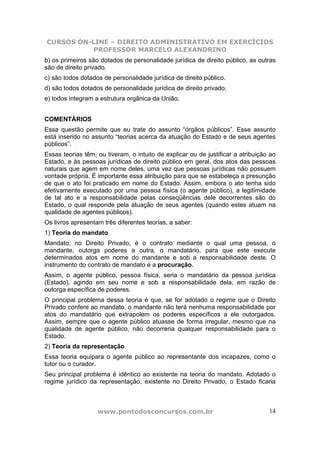 CURSOS ON-LINE – DIREITO ADMINISTRATIVO EM EXERCÍCIOS
           PROFESSOR MARCELO ALEXANDRINO
b) os primeiros são dotados de personalidade jurídica de direito público, as outras
são de direito privado.
c) são todos dotados de personalidade jurídica de direito público.
d) são todos dotados de personalidade jurídica de direito privado.
e) todos integram a estrutura orgânica da União.


COMENTÁRIOS
Essa questão permite que eu trate do assunto “órgãos públicos”. Esse assunto
está inserido no assunto “teorias acerca da atuação do Estado e de seus agentes
públicos”.
Essas teorias têm, ou tiveram, o intuito de explicar ou de justificar a atribuição ao
Estado, e às pessoas jurídicas de direito público em geral, dos atos das pessoas
naturais que agem em nome deles, uma vez que pessoas jurídicas não possuem
vontade própria. É importante essa atribuição para que se estabeleça a presunção
de que o ato foi praticado em nome do Estado. Assim, embora o ato tenha sido
efetivamente executado por uma pessoa física (o agente público), a legitimidade
de tal ato e a responsabilidade pelas conseqüências dele decorrentes são do
Estado, o qual responde pela atuação de seus agentes (quando estes atuam na
qualidade de agentes públicos).
Os livros apresentam três diferentes teorias, a saber:
1) Teoria do mandato
Mandato, no Direito Privado, é o contrato mediante o qual uma pessoa, o
mandante, outorga poderes a outra, o mandatário, para que este execute
determinados atos em nome do mandante e sob a responsabilidade deste. O
instrumento do contrato de mandato é a procuração.
Assim, o agente público, pessoa física, seria o mandatário da pessoa jurídica
(Estado), agindo em seu nome e sob a responsabilidade dela, em razão de
outorga específica de poderes.
O principal problema dessa teoria é que, se for adotado o regime que o Direito
Privado confere ao mandato, o mandante não terá nenhuma responsabilidade por
atos do mandatário que extrapolem os poderes específicos a ele outorgados.
Assim, sempre que o agente público atuasse de forma irregular, mesmo que na
qualidade de agente público, não decorreria qualquer responsabilidade para o
Estado.
2) Teoria da representação
Essa teoria equipara o agente público ao representante dos incapazes, como o
tutor ou o curador.
Seu principal problema é idêntico ao existente na teoria do mandato. Adotado o
regime jurídico da representação, existente no Direito Privado, o Estado ficaria



                   www.pontodosconcursos.com.br                                   14
 