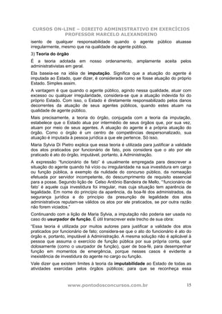 CURSOS ON-LINE – DIREITO ADMINISTRATIVO EM EXERCÍCIOS
           PROFESSOR MARCELO ALEXANDRINO
isento de qualquer responsabilidade quando o agente                público atuasse
irregularmente, mesmo que na qualidade de agente público.
3) Teoria do órgão
É a teoria adotada em nosso ordenamento, amplamente aceita pelos
administrativistas em geral.
Ela baseia-se na idéia de imputação. Significa que a atuação do agente é
imputada ao Estado, quer dizer, é considerada como se fosse atuação do próprio
Estado. Simples assim.
A vantagem é que quando o agente público, agindo nessa qualidade, atuar com
excesso ou qualquer irregularidade, considera-se que a atuação indevida foi do
próprio Estado. Com isso, o Estado é diretamente responsabilizado pelos danos
decorrentes da atuação de seus agentes públicos, quando estes atuam na
qualidade de agente público.
Mais precisamente, a teoria do órgão, conjugada com a teoria da imputação,
estabelece que o Estado atua por intermédio de seus órgãos que, por sua vez,
atuam por meio de seus agentes. A atuação do agente é a própria atuação do
órgão. Como o órgão é um centro de competências despersonalizado, sua
atuação é imputada à pessoa jurídica a que ele pertence. Só isso.
Maria Sylvia Di Pietro explica que essa teoria é utilizada para justificar a validade
dos atos praticados por funcionário de fato, pois considera que o ato por ele
praticado é ato do órgão, imputável, portanto, à Administração.
A expressão “funcionário de fato” é usualmente empregada para descrever a
situação do agente quando há vício ou irregularidade na sua investidura em cargo
ou função pública, a exemplo da nulidade do concurso público, da nomeação
efetuada por servidor incompetente, do descumprimento de requisito essencial
para a posse. Segundo lição de Celso Antônio Bandeira de Mello, “‘funcionário de
fato’ é aquele cuja investidura foi irregular, mas cuja situação tem aparência de
legalidade. Em nome do princípio da aparência, da boa-fé dos administrados, da
segurança jurídica e do princípio da presunção de legalidade dos atos
administrativos reputam-se válidos os atos por ele praticados, se por outra razão
não forem viciados.”
Continuando com a lição de Maria Sylvia, a imputação não poderia ser usada no
caso do usurpador de função. É útil transcrever este trecho de sua obra:
“Essa teoria é utilizada por muitos autores para justificar a validade dos atos
praticados por funcionário de fato; considera-se que o ato do funcionário é ato do
órgão e, portanto, imputável à Administração. A mesma solução não é aplicável à
pessoa que assuma o exercício de função pública por sua própria conta, quer
dolosamente (como o usurpador de função), quer de boa-fé, para desempenhar
função em momentos de emergência, porque nesses casos é evidente a
inexistência de investidura do agente no cargo ou função.
Vale dizer que existem limites à teoria da imputabilidade ao Estado de todas as
atividades exercidas pelos órgãos públicos; para que se reconheça essa


                   www.pontodosconcursos.com.br                                   15
 