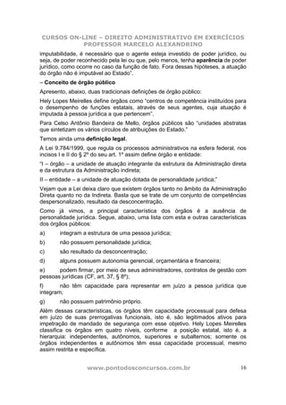 CURSOS ON-LINE – DIREITO ADMINISTRATIVO EM EXERCÍCIOS
           PROFESSOR MARCELO ALEXANDRINO
imputabilidade, é necessário que o agente esteja investido de poder jurídico, ou
seja, de poder reconhecido pela lei ou que, pelo menos, tenha aparência de poder
jurídico, como ocorre no caso da função de fato. Fora dessas hipóteses, a atuação
do órgão não é imputável ao Estado”.
– Conceito de órgão público
Apresento, abaixo, duas tradicionais definições de órgão público:
Hely Lopes Meirelles define órgãos como “centros de competência instituídos para
o desempenho de funções estatais, através de seus agentes, cuja atuação é
imputada à pessoa jurídica a que pertencem”.
Para Celso Antônio Bandeira de Mello, órgãos públicos são “unidades abstratas
que sintetizam os vários círculos de atribuições do Estado.”
Temos ainda uma definição legal.
A Lei 9.784/1999, que regula os processos administrativos na esfera federal, nos
incisos I e II do § 2º do seu art. 1º assim define órgão e entidade:
“I – órgão – a unidade de atuação integrante da estrutura da Administração direta
e da estrutura da Administração indireta;
II – entidade – a unidade de atuação dotada de personalidade jurídica;”
Vejam que a Lei deixa claro que existem órgãos tanto no âmbito da Administração
Direta quanto no da Indireta. Basta que se trate de um conjunto de competências
despersonalizado, resultado da desconcentração.
Como já vimos, a principal característica dos órgãos é a ausência de
personalidade jurídica. Segue, abaixo, uma lista com esta e outras características
dos órgãos públicos:
a)      integram a estrutura de uma pessoa jurídica;
b)      não possuem personalidade jurídica;
c)      são resultado da desconcentração;
d)      alguns possuem autonomia gerencial, orçamentária e financeira;
e)     podem firmar, por meio de seus administradores, contratos de gestão com
pessoas jurídicas (CF, art. 37, § 8º);
f)      não têm capacidade para representar em juízo a pessoa jurídica que
integram;
g)      não possuem patrimônio próprio.
Além dessas características, os órgãos têm capacidade processual para defesa
em juízo de suas prerrogativas funcionais, isto é, são legitimados ativos para
impetração de mandado de segurança com esse objetivo. Hely Lopes Meirelles
classifica os órgãos em quatro níveis, conforme a posição estatal, isto é, a
hierarquia: independentes, autônomos, superiores e subalternos; somente os
órgãos independentes e autônomos têm essa capacidade processual, mesmo
assim restrita e específica.


                   www.pontodosconcursos.com.br                                16
 