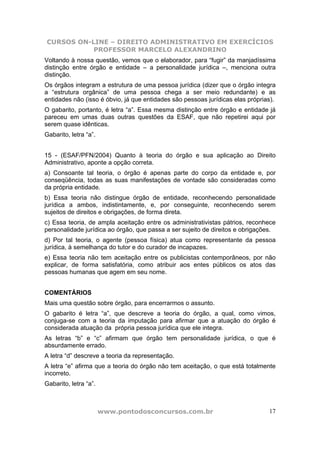 CURSOS ON-LINE – DIREITO ADMINISTRATIVO EM EXERCÍCIOS
           PROFESSOR MARCELO ALEXANDRINO
Voltando à nossa questão, vemos que o elaborador, para “fugir” da manjadíssima
distinção entre órgão e entidade – a personalidade jurídica –, menciona outra
distinção.
Os órgãos integram a estrutura de uma pessoa jurídica (dizer que o órgão integra
a “estrutura orgânica” de uma pessoa chega a ser meio redundante) e as
entidades não (isso é óbvio, já que entidades são pessoas jurídicas elas próprias).
O gabarito, portanto, é letra “a”. Essa mesma distinção entre órgão e entidade já
pareceu em umas duas outras questões da ESAF, que não repetirei aqui por
serem quase idênticas.
Gabarito, letra “a”.


15 - (ESAF/PFN/2004) Quanto à teoria do órgão e sua aplicação ao Direito
Administrativo, aponte a opção correta.
a) Consoante tal teoria, o órgão é apenas parte do corpo da entidade e, por
conseqüência, todas as suas manifestações de vontade são consideradas como
da própria entidade.
b) Essa teoria não distingue órgão de entidade, reconhecendo personalidade
jurídica a ambos, indistintamente, e, por conseguinte, reconhecendo serem
sujeitos de direitos e obrigações, de forma direta.
c) Essa teoria, de ampla aceitação entre os administrativistas pátrios, reconhece
personalidade jurídica ao órgão, que passa a ser sujeito de direitos e obrigações.
d) Por tal teoria, o agente (pessoa física) atua como representante da pessoa
jurídica, à semelhança do tutor e do curador de incapazes.
e) Essa teoria não tem aceitação entre os publicistas contemporâneos, por não
explicar, de forma satisfatória, como atribuir aos entes públicos os atos das
pessoas humanas que agem em seu nome.


COMENTÁRIOS
Mais uma questão sobre órgão, para encerrarmos o assunto.
O gabarito é letra “a”, que descreve a teoria do órgão, a qual, como vimos,
conjuga-se com a teoria da imputação para afirmar que a atuação do órgão é
considerada atuação da própria pessoa jurídica que ele integra.
As letras “b” e “c” afirmam que órgão tem personalidade jurídica, o que é
absurdamente errado.
A letra “d” descreve a teoria da representação.
A letra “e” afirma que a teoria do órgão não tem aceitação, o que está totalmente
incorreto.
Gabarito, letra “a”.



                       www.pontodosconcursos.com.br                             17
 