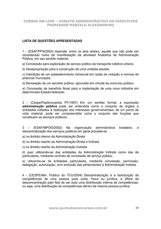 CURSOS ON-LINE – DIREITO ADMINISTRATIVO EM EXERCÍCIOS
           PROFESSOR MARCELO ALEXANDRINO



LISTA DE QUESTÕES APRESENTADAS


1 - (ESAF/PFN/2003) Assinale, entre os atos abaixo, aquele que não pode ser
considerado como de manifestação da atividade finalística da Administração
Pública, em seu sentido material.
a) Concessão para exploração de serviço público de transporte coletivo urbano.
b) Desapropriação para a construção de uma unidade escolar.
c) Interdição de um estabelecimento comercial em razão de violação a normas de
posturas municipais.
d) Nomeação de um servidor público, aprovado em virtude de concurso público.
e) Concessão de benefício fiscal para a implantação de uma nova indústria em
determinado Estado-federado.


2 - (Cespe/Papiloscopista PF/1997) Em um sentido formal, a expressão
administração pública pode ser entendida como o conjunto de órgãos e
entidades voltados à realização dos interesses governamentais; de um ponto de
vista material, pode ser compreendida como o conjunto das funções que
constituem os serviços públicos.


3 - (ESAF/MPOG/2002) Na organização administrativa                 brasileira,   a
descentralização dos serviços públicos em geral procede-se
a) no âmbito interno da Administração Direta
b) no âmbito restrito da Administração Direta e Indireta
c) no âmbito restrito da Administração Indireta
d) quer utilizando-se das entidades da Administração Indireta como das de
particulares, mediante contrato de concessão de serviço público
e) utilizando-se de entidades particulares, mediante concessão, permissão,
delegação, autorização, com exclusão das pertencentes à Administração Indireta


4 - (CESPE/Min. Público do TCU/2004) Descentralização é a distribuição de
competências de uma pessoa para outra, física ou jurídica, e difere da
desconcentração pelo fato de ser esta uma distribuição interna de competências,
ou seja, uma distribuição de competências dentro da mesma pessoa jurídica.




                   www.pontodosconcursos.com.br                                  18
 