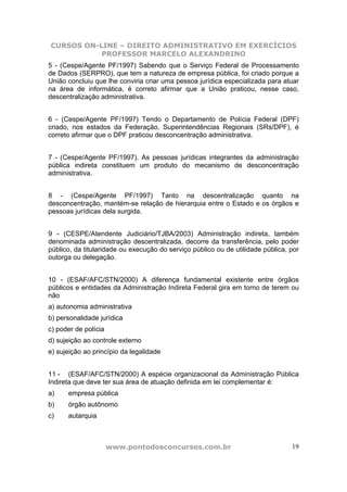 CURSOS ON-LINE – DIREITO ADMINISTRATIVO EM EXERCÍCIOS
           PROFESSOR MARCELO ALEXANDRINO
5 - (Cespe/Agente PF/1997) Sabendo que o Serviço Federal de Processamento
de Dados (SERPRO), que tem a natureza de empresa pública, foi criado porque a
União concluiu que lhe conviria criar uma pessoa jurídica especializada para atuar
na área de informática, é correto afirmar que a União praticou, nesse caso,
descentralização administrativa.


6 - (Cespe/Agente PF/1997) Tendo o Departamento de Polícia Federal (DPF)
criado, nos estados da Federação, Superintendências Regionais (SRs/DPF), é
correto afirmar que o DPF praticou desconcentração administrativa.


7 - (Cespe/Agente PF/1997). As pessoas jurídicas integrantes da administração
pública indireta constituem um produto do mecanismo de desconcentração
administrativa.


8 - (Cespe/Agente PF/1997) Tanto na descentralização quanto na
desconcentração, mantém-se relação de hierarquia entre o Estado e os órgãos e
pessoas jurídicas dela surgida.


9 - (CESPE/Atendente Judiciário/TJBA/2003) Administração indireta, também
denominada administração descentralizada, decorre da transferência, pelo poder
público, da titularidade ou execução do serviço público ou de utilidade pública, por
outorga ou delegação.


10 - (ESAF/AFC/STN/2000) A diferença fundamental existente entre órgãos
públicos e entidades da Administração Indireta Federal gira em torno de terem ou
não
a) autonomia administrativa
b) personalidade jurídica
c) poder de polícia
d) sujeição ao controle externo
e) sujeição ao princípio da legalidade


11 - (ESAF/AFC/STN/2000) A espécie organizacional da Administração Pública
Indireta que deve ter sua área de atuação definida em lei complementar é:
a)    empresa pública
b)    órgão autônomo
c)    autarquia



                      www.pontodosconcursos.com.br                               19
 