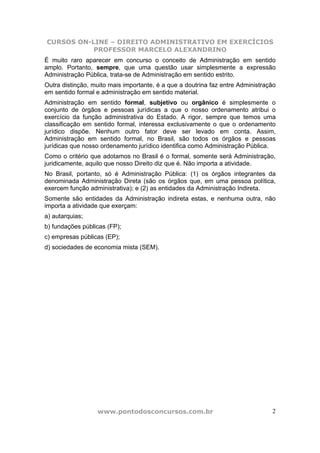 CURSOS ON-LINE – DIREITO ADMINISTRATIVO EM EXERCÍCIOS
           PROFESSOR MARCELO ALEXANDRINO
É muito raro aparecer em concurso o conceito de Administração em sentido
amplo. Portanto, sempre, que uma questão usar simplesmente a expressão
Administração Pública, trata-se de Administração em sentido estrito.
Outra distinção, muito mais importante, é a que a doutrina faz entre Administração
em sentido formal e administração em sentido material.
Administração em sentido formal, subjetivo ou orgânico é simplesmente o
conjunto de órgãos e pessoas jurídicas a que o nosso ordenamento atribui o
exercício da função administrativa do Estado. A rigor, sempre que temos uma
classificação em sentido formal, interessa exclusivamente o que o ordenamento
jurídico dispõe. Nenhum outro fator deve ser levado em conta. Assim,
Administração em sentido formal, no Brasil, são todos os órgãos e pessoas
jurídicas que nosso ordenamento jurídico identifica como Administração Pública.
Como o critério que adotamos no Brasil é o formal, somente será Administração,
juridicamente, aquilo que nosso Direito diz que é. Não importa a atividade.
No Brasil, portanto, só é Administração Pública: (1) os órgãos integrantes da
denominada Administração Direta (são os órgãos que, em uma pessoa política,
exercem função administrativa); e (2) as entidades da Administração Indireta.
Somente são entidades da Administração indireta estas, e nenhuma outra, não
importa a atividade que exerçam:
a) autarquias;
b) fundações públicas (FP);
c) empresas públicas (EP);
d) sociedades de economia mista (SEM).




                  www.pontodosconcursos.com.br                                  2
 