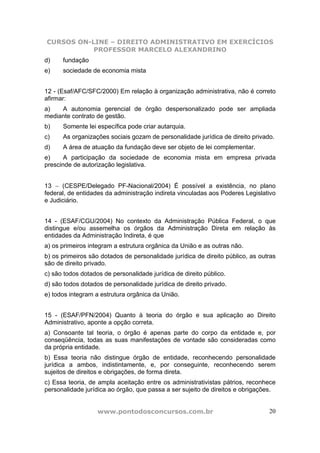 CURSOS ON-LINE – DIREITO ADMINISTRATIVO EM EXERCÍCIOS
           PROFESSOR MARCELO ALEXANDRINO
d)    fundação
e)    sociedade de economia mista


12 - (Esaf/AFC/SFC/2000) Em relação à organização administrativa, não é correto
afirmar:
a)   A autonomia gerencial de órgão despersonalizado pode ser ampliada
mediante contrato de gestão.
b)    Somente lei específica pode criar autarquia.
c)    As organizações sociais gozam de personalidade jurídica de direito privado.
d)    A área de atuação da fundação deve ser objeto de lei complementar.
e)     A participação da sociedade de economia mista em empresa privada
prescinde de autorização legislativa.


13 − (CESPE/Delegado PF-Nacional/2004) É possível a existência, no plano
federal, de entidades da administração indireta vinculadas aos Poderes Legislativo
e Judiciário.


14 - (ESAF/CGU/2004) No contexto da Administração Pública Federal, o que
distingue e/ou assemelha os órgãos da Administração Direta em relação às
entidades da Administração Indireta, é que
a) os primeiros integram a estrutura orgânica da União e as outras não.
b) os primeiros são dotados de personalidade jurídica de direito público, as outras
são de direito privado.
c) são todos dotados de personalidade jurídica de direito público.
d) são todos dotados de personalidade jurídica de direito privado.
e) todos integram a estrutura orgânica da União.


15 - (ESAF/PFN/2004) Quanto à teoria do órgão e sua aplicação ao Direito
Administrativo, aponte a opção correta.
a) Consoante tal teoria, o órgão é apenas parte do corpo da entidade e, por
conseqüência, todas as suas manifestações de vontade são consideradas como
da própria entidade.
b) Essa teoria não distingue órgão de entidade, reconhecendo personalidade
jurídica a ambos, indistintamente, e, por conseguinte, reconhecendo serem
sujeitos de direitos e obrigações, de forma direta.
c) Essa teoria, de ampla aceitação entre os administrativistas pátrios, reconhece
personalidade jurídica ao órgão, que passa a ser sujeito de direitos e obrigações.


                   www.pontodosconcursos.com.br                                 20
 