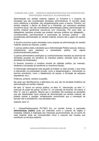 CURSOS ON-LINE – DIREITO ADMINISTRATIVO EM EXERCÍCIOS
           PROFESSOR MARCELO ALEXANDRINO
Administração em sentido material, objetivo ou funcional é o conjunto de
atividades que são consideradas atividades administrativas. O conceito adota
como referência a atividade, não obrigatoriamente quem a exerce. Portanto, em
sentido material, o Banco do Brasil ou a Petrobrás, por exercerem atividade
econômica típica, não são considerados administração pública (administração em
sentido material geralmente escreve-se com minúscula). Por outro lado, as
delegatárias (pessoas privadas que prestam serviços públicos por delegação) −
concessionárias, permissionárias e autorizadas de serviços públicos − são
consideradas administração em sentido material, embora não o sejam em sentido
formal.
A doutrina enumera quatro atividades como próprias da administração em sentido
material, sempre as mesmas, a saber:
1) serviço público (toda a atividade que a Administração Pública executa, direta ou
indiretamente, para satisfazer a necessidade pública, sob regime
predominantemente público);
2) polícia administrativa (restrições ou condicionamentos impostos ao exercício de
atividades privadas em benefício do interesse público; exemplo típico são as
atividades de fiscalização);
3) fomento (incentivo à iniciativa privada de utilidade pública, por exemplo,
mediante a concessão de benefícios ou incentivos fiscais);
4) intervenção (abrangendo toda atuação do Estado no setor privado, o que inclui
a intervenção na propriedade privada, como a desapropriação,e intervenção no
domínio econômico, como o tabelamento de preços, a formação de estoques
reguladores, etc.).
Podemos, portanto, resolver a questão.
Ela pede que identifiquemos a alternativa em que não há atividade finalística da
administração em sentido material.
Na letra “a” temos um serviço público; na letra “b”, intervenção; na letra “c”,
exercício do poder de polícia; na letra “e”, um exemplo de fomento. Só sobrou a
letra “d”, que é o gabarito. Mesmo que o candidato não soubesse as atividades
que são classificadas como próprias de administração em sentido material, ele
poderia acertar a questão, simplesmente raciocinando que a nomeação de
servidor não é atividade-fim, mas atividade-meio.
Gabarito, letra “d”.


2 - (Cespe/Papiloscopista PF/1997) Em um sentido formal, a expressão
administração pública pode ser entendida como o conjunto de órgãos e
entidades voltados à realização dos interesses governamentais; de um ponto de
vista material, pode ser compreendida como o conjunto das funções que
constituem os serviços públicos.




                       www.pontodosconcursos.com.br                              3
 