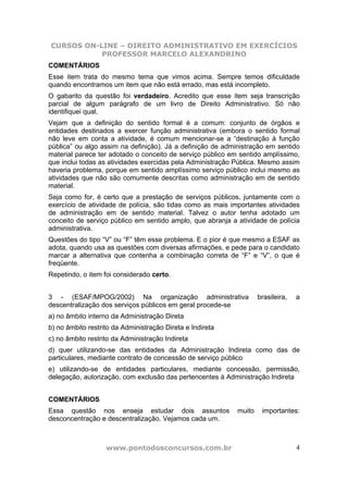 CURSOS ON-LINE – DIREITO ADMINISTRATIVO EM EXERCÍCIOS
           PROFESSOR MARCELO ALEXANDRINO
COMENTÁRIOS
Esse item trata do mesmo tema que vimos acima. Sempre temos dificuldade
quando encontramos um item que não está errado, mas está incompleto.
O gabarito da questão foi verdadeiro. Acredito que esse item seja transcrição
parcial de algum parágrafo de um livro de Direito Administrativo. Só não
identifiquei qual.
Vejam que a definição do sentido formal é a comum: conjunto de órgãos e
entidades destinados a exercer função administrativa (embora o sentido formal
não leve em conta a atividade, é comum mencionar-se a “destinação à função
pública” ou algo assim na definição). Já a definição de administração em sentido
material parece ter adotado o conceito de serviço público em sentido amplíssimo,
que inclui todas as atividades exercidas pela Administração Pública. Mesmo assim
haveria problema, porque em sentido amplíssimo serviço público inclui mesmo as
atividades que não são comumente descritas como administração em de sentido
material.
Seja como for, é certo que a prestação de serviços públicos, juntamente com o
exercício de atividade de polícia, são tidas como as mais importantes atividades
de administração em de sentido material. Talvez o autor tenha adotado um
conceito de serviço público em sentido amplo, que abranja a atividade de polícia
administrativa.
Questões do tipo “V” ou “F” têm esse problema. E o pior é que mesmo a ESAF as
adota, quando usa as questões com diversas afirmações, e pede para o candidato
marcar a alternativa que contenha a combinação correta de “F” e “V”, o que é
freqüente.
Repetindo, o item foi considerado certo.


3 - (ESAF/MPOG/2002) Na organização administrativa                  brasileira,   a
descentralização dos serviços públicos em geral procede-se
a) no âmbito interno da Administração Direta
b) no âmbito restrito da Administração Direta e Indireta
c) no âmbito restrito da Administração Indireta
d) quer utilizando-se das entidades da Administração Indireta como das de
particulares, mediante contrato de concessão de serviço público
e) utilizando-se de entidades particulares, mediante concessão, permissão,
delegação, autorização, com exclusão das pertencentes à Administração Indireta


COMENTÁRIOS
Essa questão nos enseja estudar dois assuntos               muito    importantes:
desconcentração e descentralização. Vejamos cada um.



                   www.pontodosconcursos.com.br                                   4
 