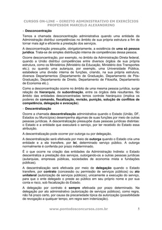 CURSOS ON-LINE – DIREITO ADMINISTRATIVO EM EXERCÍCIOS
           PROFESSOR MARCELO ALEXANDRINO
− Desconcentração
Temos a chamada desconcentração administrativa quando uma entidade da
Administração distribui competências no âmbito de sua própria estrutura a fim de
tornar mais ágil e eficiente a prestação dos serviços.
A desconcentração pressupõe, obrigatoriamente, a existência de uma só pessoa
jurídica. Trata-se de simples distribuição interna de competências dessa pessoa.
Ocorre desconcentração, por exemplo, no âmbito da Administração Direta federal,
quando a União distribui competências entre diversos órgãos de sua própria
estrutura, como os Ministérios (Ministério da Educação, Ministério dos Transportes
etc.); ou quando uma autarquia, por exemplo, uma Universidade Pública,
estabelece uma divisão interna de funções, criando, na sua própria estrutura,
diversos Departamentos (Departamento de Graduação, Departamento de Pós-
Graduação, Departamento de Direito, Departamento de Filosofia, Departamento
de Economia etc.).
Como a desconcentração ocorre no âmbito de uma mesma pessoa jurídica, surge
relação de hierarquia, de subordinação, entre os órgãos dela resultantes. No
âmbito das entidades desconcentradas temos controle hierárquico (implica os
poderes de comando, fiscalização, revisão, punição, solução de conflitos de
competência, delegação e avocação).
− Descentralização
Ocorre a chamada descentralização administrativa quando o Estado (União, DF,
Estados ou Municípios) desempenha algumas de suas funções por meio de outras
pessoas jurídicas. A descentralização pressupõe duas pessoas jurídicas distintas:
o Estado e a entidade que executará o serviço, por ter recebido do Estado essa
atribuição.
A descentralização pode ocorrer por outorga ou por delegação.
A descentralização será efetivada por meio de outorga quando o Estado cria uma
entidade e a ela transfere, por lei, determinado serviço público. A outorga
normalmente é conferida por prazo indeterminado.
É o que ocorre na criação das entidades da Administração Indireta: o Estado
descentraliza a prestação dos serviços, outorgando-os a outras pessoas jurídicas
(autarquias, empresas públicas, sociedades de economia mista e fundações
públicas).
A descentralização será efetivada por meio de delegação quando o Estado
transfere, por contrato (concessão ou permissão de serviços públicos) ou ato
unilateral (autorização de serviços públicos), unicamente a execução do serviço,
para que o ente delegado o preste ao público em seu próprio nome e por sua
conta e risco, sob fiscalização do Estado.
A delegação por contrato é sempre efetivada por prazo determinado. Na
delegação por ato administrativo (autorização de serviços públicos), como regra,
não há prazo certo, por causa da precariedade típica da autorização (possibilidade
de revogação a qualquer tempo, em regra sem indenização).


                  www.pontodosconcursos.com.br                                  5
 