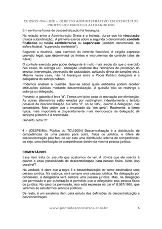 CURSOS ON-LINE – DIREITO ADMINISTRATIVO EM EXERCÍCIOS
           PROFESSOR MARCELO ALEXANDRINO
Em nenhuma forma de descentralização há hierarquia.
Na relação entre a Administração Direta e a Indireta, diz-se que há vinculação
(nunca subordinação). A primeira exerce sobre a segunda o denominado controle
finalístico ou tutela administrativa ou supervisão (também denominada, na
esfera federal, “supervisão ministerial”).
Segundo a doutrina, para exercício do controle finalístico, é exigida expressa
previsão legal, que determinará os limites e instrumentos de controle (atos de
tutela).
O controle exercido pelo poder delegante é muito mais amplo do que o exercido
nos casos de outorga (ex., alteração unilateral das condições de prestação do
serviço; intervenção, decretação de caducidade, aplicação direta de sanções etc.).
Mesmo nesse caso, não há hierarquia entre o Poder Público delegante e a
delegatária do serviço público.
Podemos analisar a questão. Quer-se saber quais entidades podem receber
atribuições púbicas mediante descentralização. A questão não se restringe a
outorga ou delegação.
Portanto, o gabarito é letra “d”. Temos um típico caso de marcação por eliminação.
As outras alternativas estão erradas por restringirem indevidamente o âmbito
possível da descentralização. Na letra “d”, só se falou, quanto à delegação, nas
concessões. Mas vejam que o enunciado diz “em geral”. Realmente, a forma
típica, mais importante e disparadamente mais mencionada de delegação de
serviços públicos é a concessão.
Gabarito, letra “d”.


4 - (CESPE/Min. Público do TCU/2004) Descentralização é a distribuição de
competências de uma pessoa para outra, física ou jurídica, e difere da
desconcentração pelo fato de ser esta uma distribuição interna de competências,
ou seja, uma distribuição de competências dentro da mesma pessoa jurídica.


COMENTÁRIOS
Esse item trata do assunto que acabamos de ver. A dúvida que ele suscita é
quanto a essa possibilidade de descentralização para pessoa física. Seria isso
possível?
Na verdade, é claro que a regra é e descentralização ter como destinatária uma
pessoa jurídica. Na outorga, será sempre uma pessoa jurídica. Na delegação por
concessão, a delegatária será sempre uma pessoa jurídica. Mas, na delegação
por permissão e por autorização é permitido que a delegatária seja pessoa física
ou jurídica. No caso da permissão, isso está expresso na Lei nº 8.987/1995, que
veremos ao estudarmos serviços públicos.
De resto, é um excelente item para estudo das definições de descentralização e
desconcentração.


                       www.pontodosconcursos.com.br                             6
 