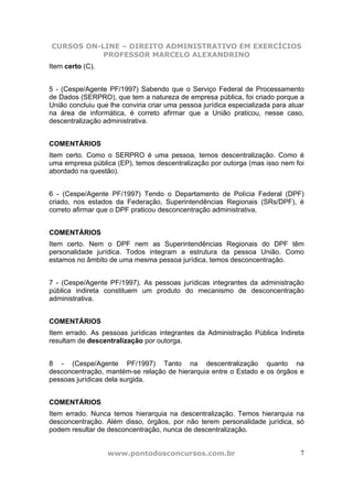 CURSOS ON-LINE – DIREITO ADMINISTRATIVO EM EXERCÍCIOS
           PROFESSOR MARCELO ALEXANDRINO
Item certo (C).


5 - (Cespe/Agente PF/1997) Sabendo que o Serviço Federal de Processamento
de Dados (SERPRO), que tem a natureza de empresa pública, foi criado porque a
União concluiu que lhe conviria criar uma pessoa jurídica especializada para atuar
na área de informática, é correto afirmar que a União praticou, nesse caso,
descentralização administrativa.


COMENTÁRIOS
Item certo. Como o SERPRO é uma pessoa, temos descentralização. Como é
uma empresa pública (EP), temos descentralização por outorga (mas isso nem foi
abordado na questão).


6 - (Cespe/Agente PF/1997) Tendo o Departamento de Polícia Federal (DPF)
criado, nos estados da Federação, Superintendências Regionais (SRs/DPF), é
correto afirmar que o DPF praticou desconcentração administrativa.


COMENTÁRIOS
Item certo. Nem o DPF nem as Superintendências Regionais do DPF têm
personalidade jurídica. Todos integram a estrutura da pessoa União. Como
estamos no âmbito de uma mesma pessoa jurídica, temos desconcentração.


7 - (Cespe/Agente PF/1997). As pessoas jurídicas integrantes da administração
pública indireta constituem um produto do mecanismo de desconcentração
administrativa.


COMENTÁRIOS
Item errado. As pessoas jurídicas integrantes da Administração Pública Indireta
resultam de descentralização por outorga.


8 - (Cespe/Agente PF/1997) Tanto na descentralização quanto na
desconcentração, mantém-se relação de hierarquia entre o Estado e os órgãos e
pessoas jurídicas dela surgida.


COMENTÁRIOS
Item errado. Nunca temos hierarquia na descentralização. Temos hierarquia na
desconcentração. Além disso, órgãos, por não terem personalidade jurídica, só
podem resultar de desconcentração, nunca de descentralização.


                  www.pontodosconcursos.com.br                                  7
 