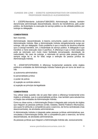 CURSOS ON-LINE – DIREITO ADMINISTRATIVO EM EXERCÍCIOS
           PROFESSOR MARCELO ALEXANDRINO


9 - (CESPE/Atendente Judiciário/TJBA/2003) Administração indireta, também
denominada administração descentralizada, decorre da transferência, pelo poder
público, da titularidade ou execução do serviço público ou de utilidade pública, por
outorga ou delegação.


COMENTÁRIOS
Item incorreto.
Administração descentralizada é mesmo, comumente, usado como sinônimo de
Administração Indireta. Mas a Administração Indireta obrigatoriamente surge por
outorga, não por delegação. Outro problema é que a maioria da doutrina entende
que a outorga transfere, sim, a titularidade do serviço público. A delegação é que
transfere a mera execução (isso é pacífico). A diferença é que a mera execução
pode se retomada com muito maior facilidade (encampação, decretação de
caducidade). No caso da outorga, a retomada do serviço pela pessoa política
sempre exige lei e, se for total, exige a extinção da pessoa jurídica da
Administração Indireta.


10 - (ESAF/AFC/STN/2000) A diferença fundamental existente entre órgãos
públicos e entidades da Administração Indireta Federal gira em torno de terem ou
não
a) autonomia administrativa
b) personalidade jurídica
c) poder de polícia
d) sujeição ao controle externo
e) sujeição ao princípio da legalidade


COMENTÁRIOS
Vou utilizar essa questão não só para falar sobre a diferença fundamental entre
órgãos e entidades, que é a personalidade jurídica, mas também para estudarmos
a criação das entidades da Administração Indireta.
Como eu disse acima, a Administração Direta é integrada pelo conjunto de órgãos
que integram as pessoas políticas (União, Estados, Distrito Federal e Municípios),
aos quais foi atribuída a competência para o exercício, de forma centralizada (mas
desconcentrada), de atividades administrativas.
A Administração Indireta é integrada pelas pessoas jurídicas administrativas que,
vinculadas à Administração Direta, têm a competência para o exercício, de forma
descentralizada, de atividades administrativas.
As pessoas jurídicas que integram a Administração Indireta são, exclusivamente:


                      www.pontodosconcursos.com.br                                8
 