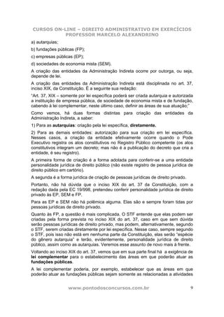 CURSOS ON-LINE – DIREITO ADMINISTRATIVO EM EXERCÍCIOS
           PROFESSOR MARCELO ALEXANDRINO
a) autarquias;
b) fundações públicas (FP);
c) empresas públicas (EP);
d) sociedades de economia mista (SEM).
A criação das entidades da Administração Indireta ocorre por outorga, ou seja,
depende de lei.
A criação das entidades da Administração Indireta está disciplinada no art. 37,
inciso XIX, da Constituição. É a seguinte sua redação:
“Art. 37, XIX – somente por lei específica poderá ser criada autarquia e autorizada
a instituição de empresa pública, de sociedade de economia mista e de fundação,
cabendo à lei complementar, neste último caso, definir as áreas de sua atuação;”
Como vemos, há duas formas distintas para criação das entidades da
Administração Indireta, a saber:
1) Para as autarquias: criação pela lei específica, diretamente.
2) Para as demais entidades: autorização para sua criação em lei específica.
Nesses casos, a criação da entidade efetivamente ocorre quando o Pode
Executivo registra os atos constitutivos no Registro Público competente (os atos
constitutivos integram um decreto; mas não é a publicação do decreto que cria a
entidade, é seu registro).
A primeira forma de criação é a forma adotada para conferir-se a uma entidade
personalidade jurídica de direito público (não existe registro de pessoa jurídica de
direito público em cartório).
A segunda é a forma jurídica de criação de pessoas jurídicas de direito privado.
Portanto, não há dúvida que o inciso XIX do art. 37 da Constituição, com a
redação dada pela EC 19/998, pretendeu conferir personalidade jurídica de direito
privado às EP, SEM e FP.
Para as EP e SEM não há polêmica alguma. Elas são e sempre foram tidas por
pessoas jurídicas de direito privado.
Quanto às FP, a questão é mais complicada. O STF entende que elas podem ser
criadas pela forma prevista no inciso XIX do art. 37, caso em que sem dúvida
serão pessoas jurídicas de direito privado, mas podem, alternativamente, segundo
o STF, serem criadas diretamente por lei específica. Nesse caso, sempre segundo
o STF, pois isso não está em nenhuma parte da Constituição, elas serão “espécie
do gênero autarquia” e terão, evidentemente, personalidade jurídica de direito
público, assim como as autarquias. Veremos esse assunto de novo mais à frente.
Voltando ao inciso XIX do art. 37, vemos que em sua parte final há a exigência de
lei complementar para o estabelecimento das áreas em que poderão atuar as
fundações públicas.
A lei complementar poderia, por exemplo, estabelecer que as áreas em que
poderão atuar as fundações públicas sejam somente as relacionadas a atividades


                   www.pontodosconcursos.com.br                                    9
 